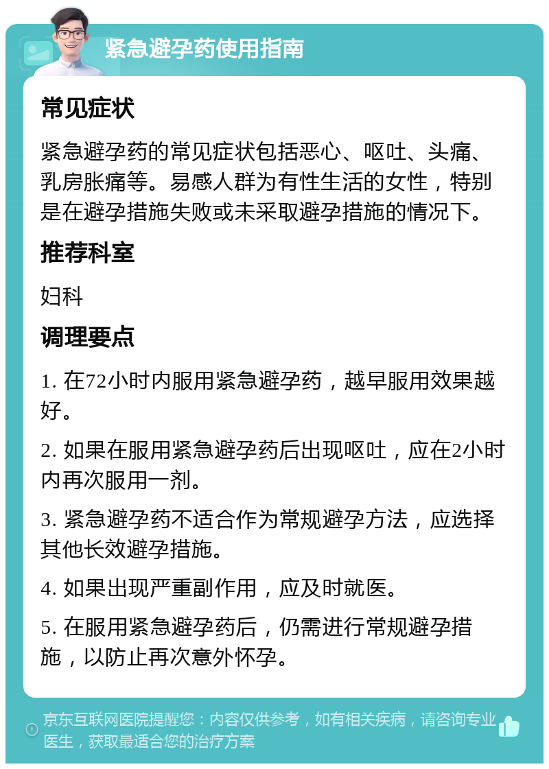 紧急避孕药使用指南 常见症状 紧急避孕药的常见症状包括恶心、呕吐、头痛、乳房胀痛等。易感人群为有性生活的女性，特别是在避孕措施失败或未采取避孕措施的情况下。 推荐科室 妇科 调理要点 1. 在72小时内服用紧急避孕药，越早服用效果越好。 2. 如果在服用紧急避孕药后出现呕吐，应在2小时内再次服用一剂。 3. 紧急避孕药不适合作为常规避孕方法，应选择其他长效避孕措施。 4. 如果出现严重副作用，应及时就医。 5. 在服用紧急避孕药后，仍需进行常规避孕措施，以防止再次意外怀孕。