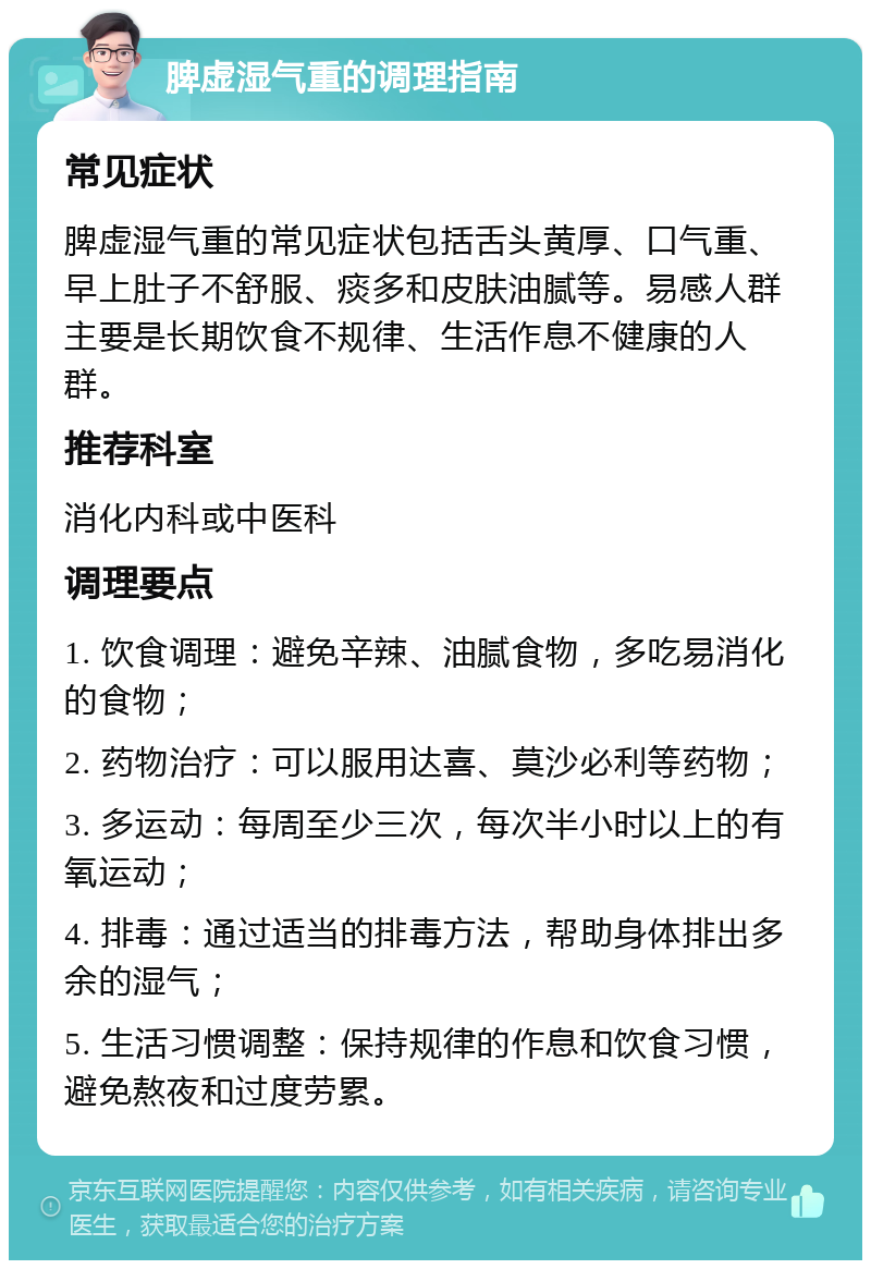 脾虚湿气重的调理指南 常见症状 脾虚湿气重的常见症状包括舌头黄厚、口气重、早上肚子不舒服、痰多和皮肤油腻等。易感人群主要是长期饮食不规律、生活作息不健康的人群。 推荐科室 消化内科或中医科 调理要点 1. 饮食调理：避免辛辣、油腻食物，多吃易消化的食物； 2. 药物治疗：可以服用达喜、莫沙必利等药物； 3. 多运动：每周至少三次，每次半小时以上的有氧运动； 4. 排毒：通过适当的排毒方法，帮助身体排出多余的湿气； 5. 生活习惯调整：保持规律的作息和饮食习惯，避免熬夜和过度劳累。