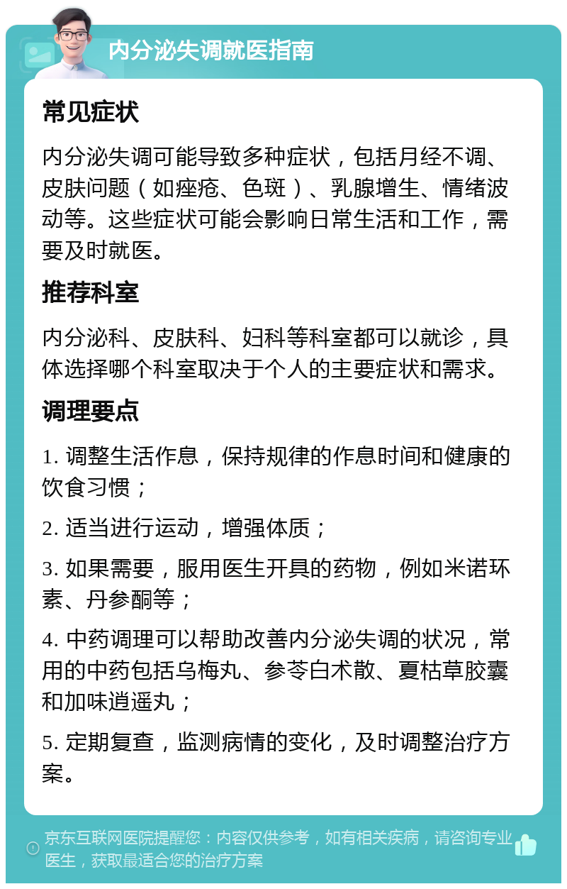 内分泌失调就医指南 常见症状 内分泌失调可能导致多种症状，包括月经不调、皮肤问题（如痤疮、色斑）、乳腺增生、情绪波动等。这些症状可能会影响日常生活和工作，需要及时就医。 推荐科室 内分泌科、皮肤科、妇科等科室都可以就诊，具体选择哪个科室取决于个人的主要症状和需求。 调理要点 1. 调整生活作息，保持规律的作息时间和健康的饮食习惯； 2. 适当进行运动，增强体质； 3. 如果需要，服用医生开具的药物，例如米诺环素、丹参酮等； 4. 中药调理可以帮助改善内分泌失调的状况，常用的中药包括乌梅丸、参苓白术散、夏枯草胶囊和加味逍遥丸； 5. 定期复查，监测病情的变化，及时调整治疗方案。