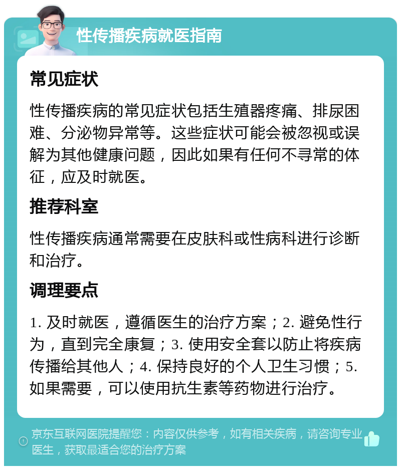 性传播疾病就医指南 常见症状 性传播疾病的常见症状包括生殖器疼痛、排尿困难、分泌物异常等。这些症状可能会被忽视或误解为其他健康问题，因此如果有任何不寻常的体征，应及时就医。 推荐科室 性传播疾病通常需要在皮肤科或性病科进行诊断和治疗。 调理要点 1. 及时就医，遵循医生的治疗方案；2. 避免性行为，直到完全康复；3. 使用安全套以防止将疾病传播给其他人；4. 保持良好的个人卫生习惯；5. 如果需要，可以使用抗生素等药物进行治疗。