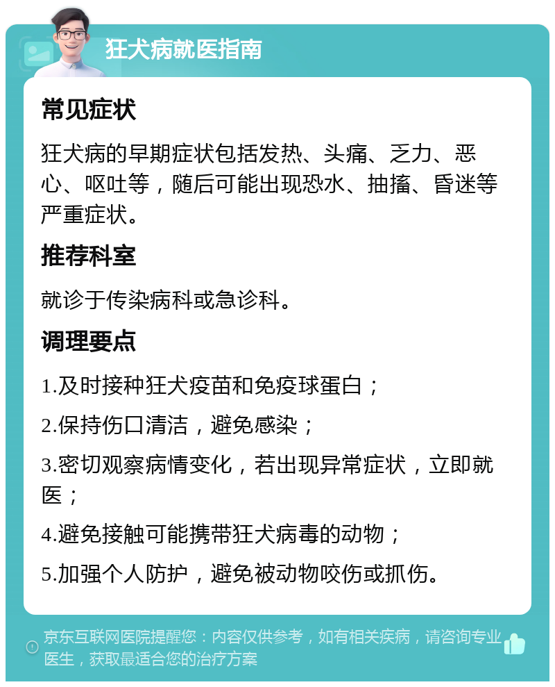 狂犬病就医指南 常见症状 狂犬病的早期症状包括发热、头痛、乏力、恶心、呕吐等，随后可能出现恐水、抽搐、昏迷等严重症状。 推荐科室 就诊于传染病科或急诊科。 调理要点 1.及时接种狂犬疫苗和免疫球蛋白； 2.保持伤口清洁，避免感染； 3.密切观察病情变化，若出现异常症状，立即就医； 4.避免接触可能携带狂犬病毒的动物； 5.加强个人防护，避免被动物咬伤或抓伤。