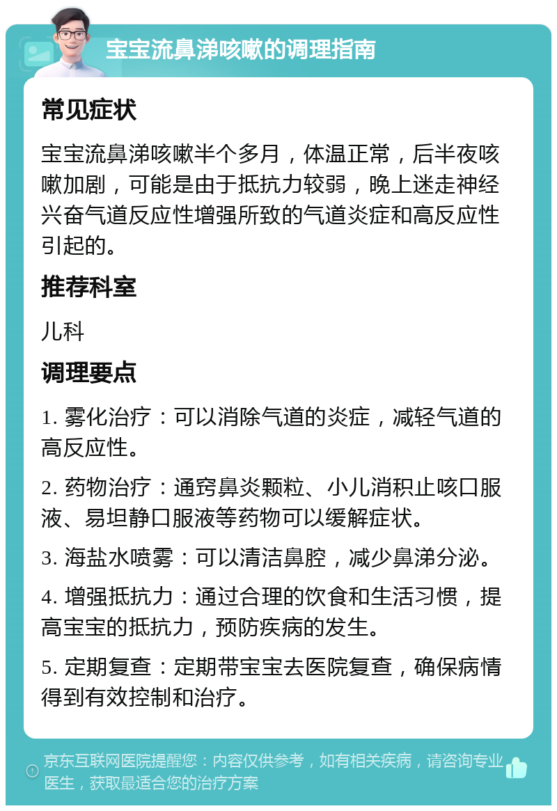 宝宝流鼻涕咳嗽的调理指南 常见症状 宝宝流鼻涕咳嗽半个多月，体温正常，后半夜咳嗽加剧，可能是由于抵抗力较弱，晚上迷走神经兴奋气道反应性增强所致的气道炎症和高反应性引起的。 推荐科室 儿科 调理要点 1. 雾化治疗：可以消除气道的炎症，减轻气道的高反应性。 2. 药物治疗：通窍鼻炎颗粒、小儿消积止咳口服液、易坦静口服液等药物可以缓解症状。 3. 海盐水喷雾：可以清洁鼻腔，减少鼻涕分泌。 4. 增强抵抗力：通过合理的饮食和生活习惯，提高宝宝的抵抗力，预防疾病的发生。 5. 定期复查：定期带宝宝去医院复查，确保病情得到有效控制和治疗。