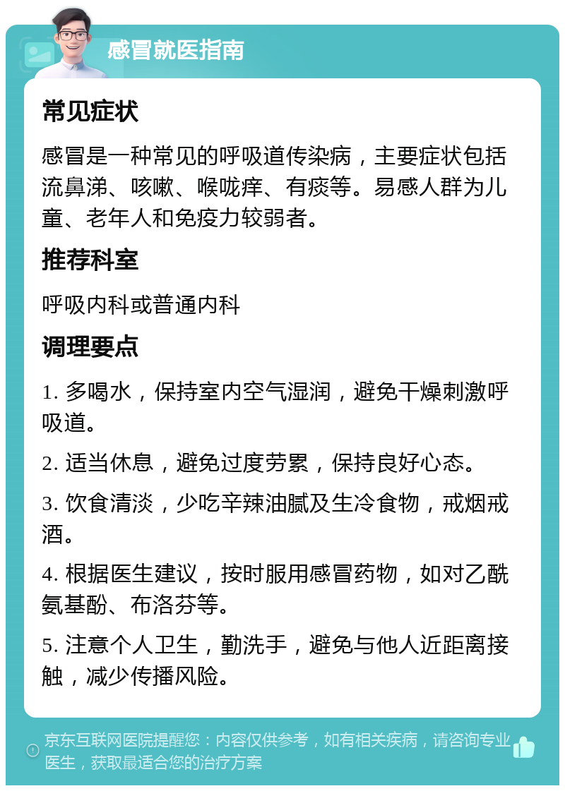 感冒就医指南 常见症状 感冒是一种常见的呼吸道传染病，主要症状包括流鼻涕、咳嗽、喉咙痒、有痰等。易感人群为儿童、老年人和免疫力较弱者。 推荐科室 呼吸内科或普通内科 调理要点 1. 多喝水，保持室内空气湿润，避免干燥刺激呼吸道。 2. 适当休息，避免过度劳累，保持良好心态。 3. 饮食清淡，少吃辛辣油腻及生冷食物，戒烟戒酒。 4. 根据医生建议，按时服用感冒药物，如对乙酰氨基酚、布洛芬等。 5. 注意个人卫生，勤洗手，避免与他人近距离接触，减少传播风险。