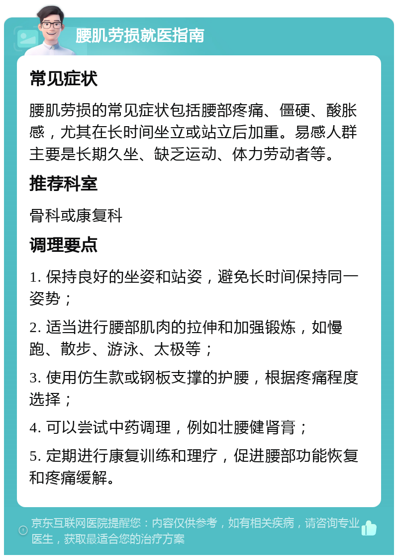 腰肌劳损就医指南 常见症状 腰肌劳损的常见症状包括腰部疼痛、僵硬、酸胀感，尤其在长时间坐立或站立后加重。易感人群主要是长期久坐、缺乏运动、体力劳动者等。 推荐科室 骨科或康复科 调理要点 1. 保持良好的坐姿和站姿，避免长时间保持同一姿势； 2. 适当进行腰部肌肉的拉伸和加强锻炼，如慢跑、散步、游泳、太极等； 3. 使用仿生款或钢板支撑的护腰，根据疼痛程度选择； 4. 可以尝试中药调理，例如壮腰健肾膏； 5. 定期进行康复训练和理疗，促进腰部功能恢复和疼痛缓解。