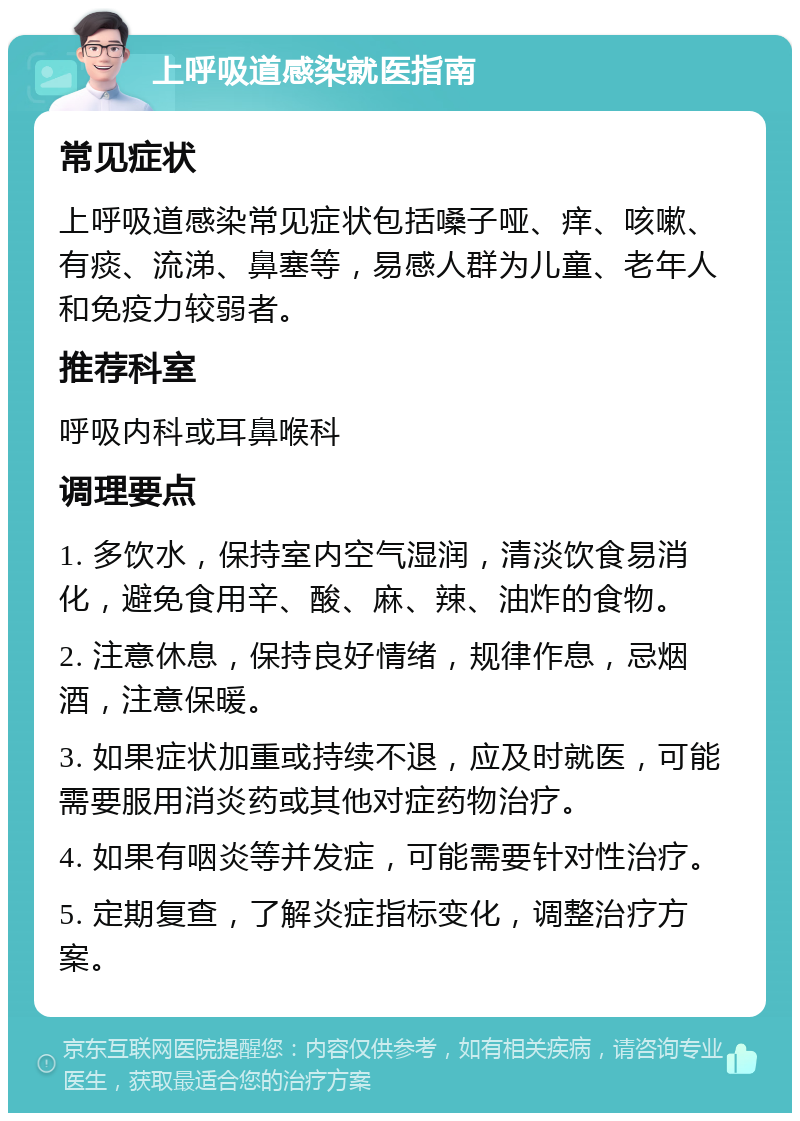 上呼吸道感染就医指南 常见症状 上呼吸道感染常见症状包括嗓子哑、痒、咳嗽、有痰、流涕、鼻塞等，易感人群为儿童、老年人和免疫力较弱者。 推荐科室 呼吸内科或耳鼻喉科 调理要点 1. 多饮水，保持室内空气湿润，清淡饮食易消化，避免食用辛、酸、麻、辣、油炸的食物。 2. 注意休息，保持良好情绪，规律作息，忌烟酒，注意保暖。 3. 如果症状加重或持续不退，应及时就医，可能需要服用消炎药或其他对症药物治疗。 4. 如果有咽炎等并发症，可能需要针对性治疗。 5. 定期复查，了解炎症指标变化，调整治疗方案。