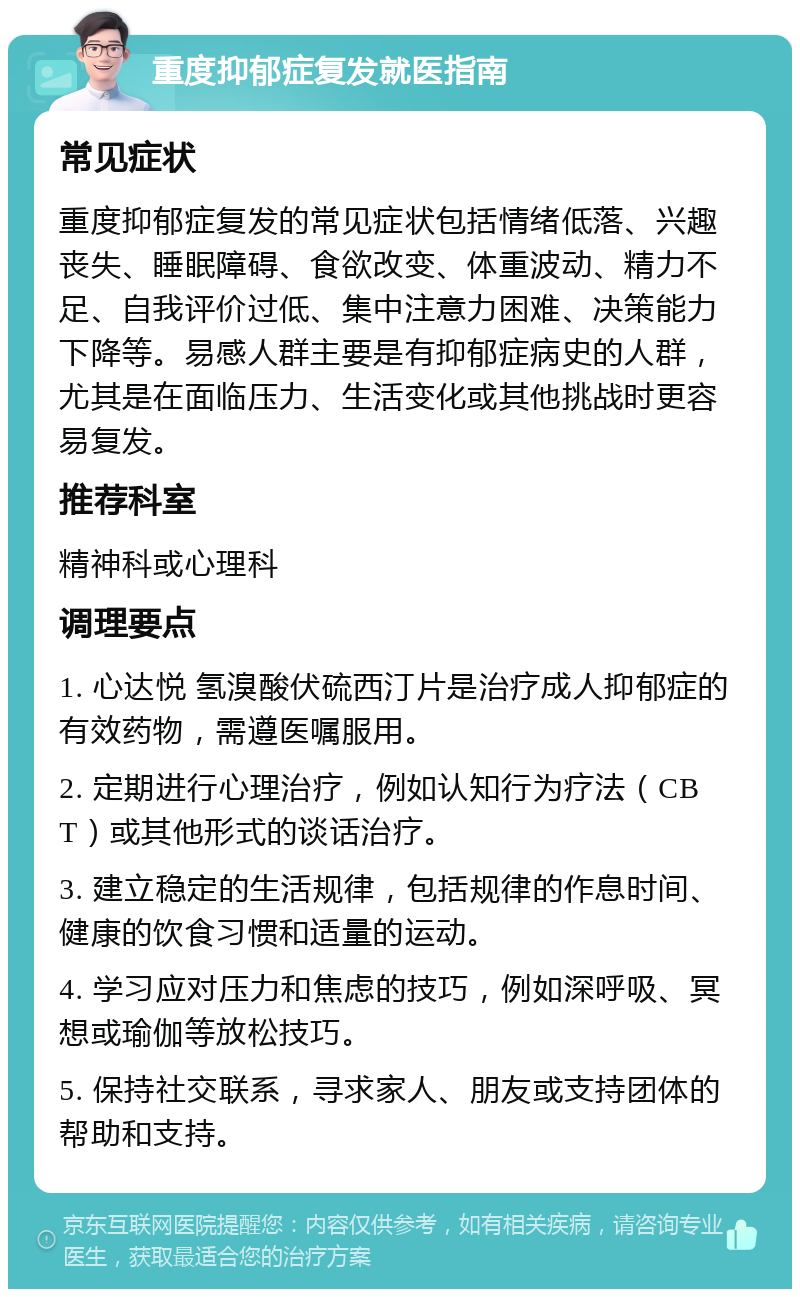 重度抑郁症复发就医指南 常见症状 重度抑郁症复发的常见症状包括情绪低落、兴趣丧失、睡眠障碍、食欲改变、体重波动、精力不足、自我评价过低、集中注意力困难、决策能力下降等。易感人群主要是有抑郁症病史的人群，尤其是在面临压力、生活变化或其他挑战时更容易复发。 推荐科室 精神科或心理科 调理要点 1. 心达悦 氢溴酸伏硫西汀片是治疗成人抑郁症的有效药物，需遵医嘱服用。 2. 定期进行心理治疗，例如认知行为疗法（CBT）或其他形式的谈话治疗。 3. 建立稳定的生活规律，包括规律的作息时间、健康的饮食习惯和适量的运动。 4. 学习应对压力和焦虑的技巧，例如深呼吸、冥想或瑜伽等放松技巧。 5. 保持社交联系，寻求家人、朋友或支持团体的帮助和支持。