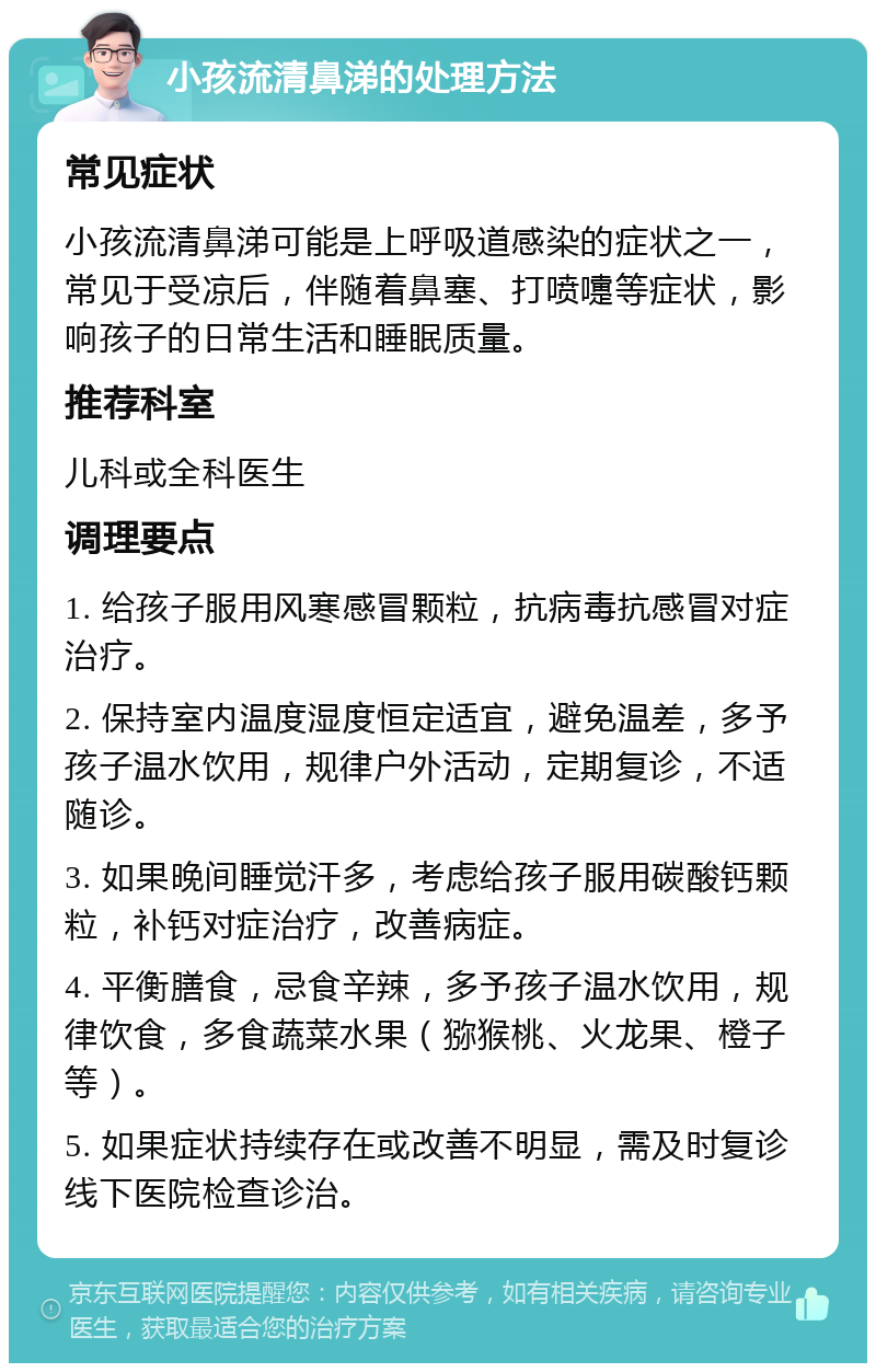 小孩流清鼻涕的处理方法 常见症状 小孩流清鼻涕可能是上呼吸道感染的症状之一，常见于受凉后，伴随着鼻塞、打喷嚏等症状，影响孩子的日常生活和睡眠质量。 推荐科室 儿科或全科医生 调理要点 1. 给孩子服用风寒感冒颗粒，抗病毒抗感冒对症治疗。 2. 保持室内温度湿度恒定适宜，避免温差，多予孩子温水饮用，规律户外活动，定期复诊，不适随诊。 3. 如果晚间睡觉汗多，考虑给孩子服用碳酸钙颗粒，补钙对症治疗，改善病症。 4. 平衡膳食，忌食辛辣，多予孩子温水饮用，规律饮食，多食蔬菜水果（猕猴桃、火龙果、橙子等）。 5. 如果症状持续存在或改善不明显，需及时复诊线下医院检查诊治。