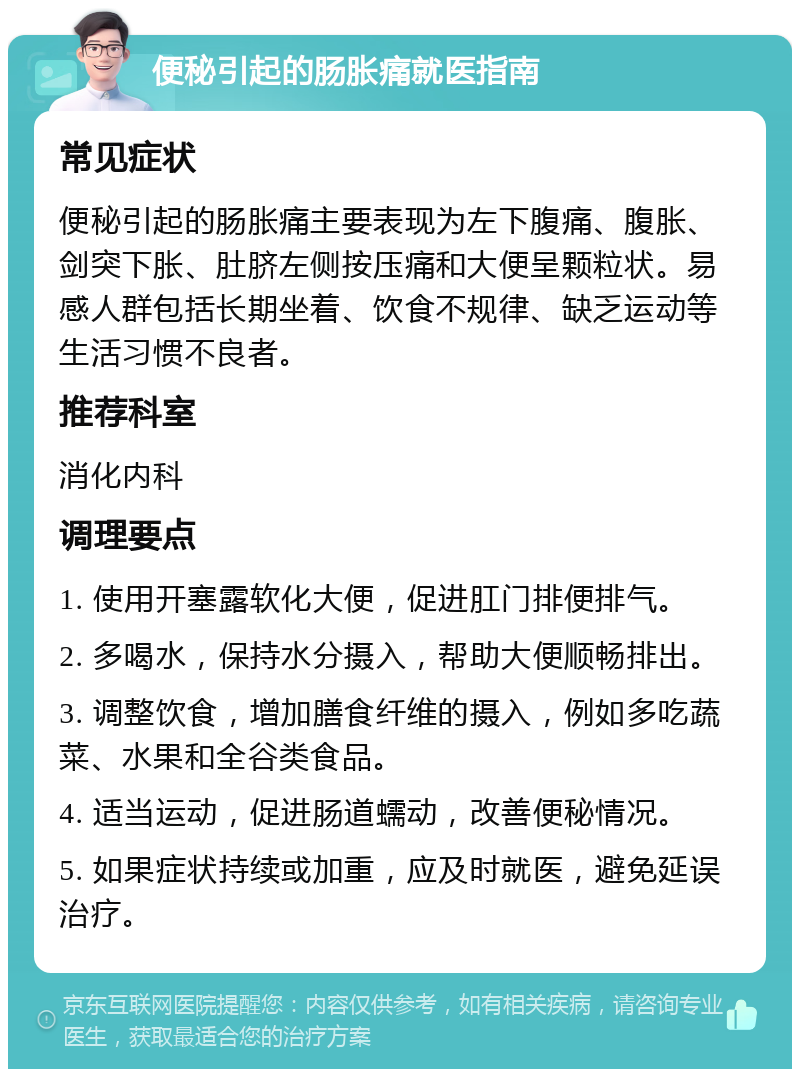 便秘引起的肠胀痛就医指南 常见症状 便秘引起的肠胀痛主要表现为左下腹痛、腹胀、剑突下胀、肚脐左侧按压痛和大便呈颗粒状。易感人群包括长期坐着、饮食不规律、缺乏运动等生活习惯不良者。 推荐科室 消化内科 调理要点 1. 使用开塞露软化大便，促进肛门排便排气。 2. 多喝水，保持水分摄入，帮助大便顺畅排出。 3. 调整饮食，增加膳食纤维的摄入，例如多吃蔬菜、水果和全谷类食品。 4. 适当运动，促进肠道蠕动，改善便秘情况。 5. 如果症状持续或加重，应及时就医，避免延误治疗。