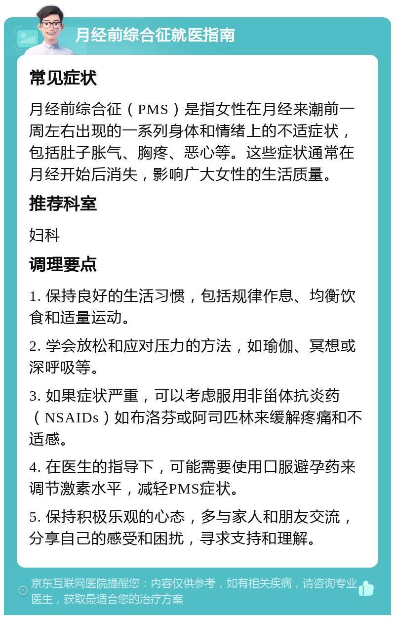 月经前综合征就医指南 常见症状 月经前综合征（PMS）是指女性在月经来潮前一周左右出现的一系列身体和情绪上的不适症状，包括肚子胀气、胸疼、恶心等。这些症状通常在月经开始后消失，影响广大女性的生活质量。 推荐科室 妇科 调理要点 1. 保持良好的生活习惯，包括规律作息、均衡饮食和适量运动。 2. 学会放松和应对压力的方法，如瑜伽、冥想或深呼吸等。 3. 如果症状严重，可以考虑服用非甾体抗炎药（NSAIDs）如布洛芬或阿司匹林来缓解疼痛和不适感。 4. 在医生的指导下，可能需要使用口服避孕药来调节激素水平，减轻PMS症状。 5. 保持积极乐观的心态，多与家人和朋友交流，分享自己的感受和困扰，寻求支持和理解。