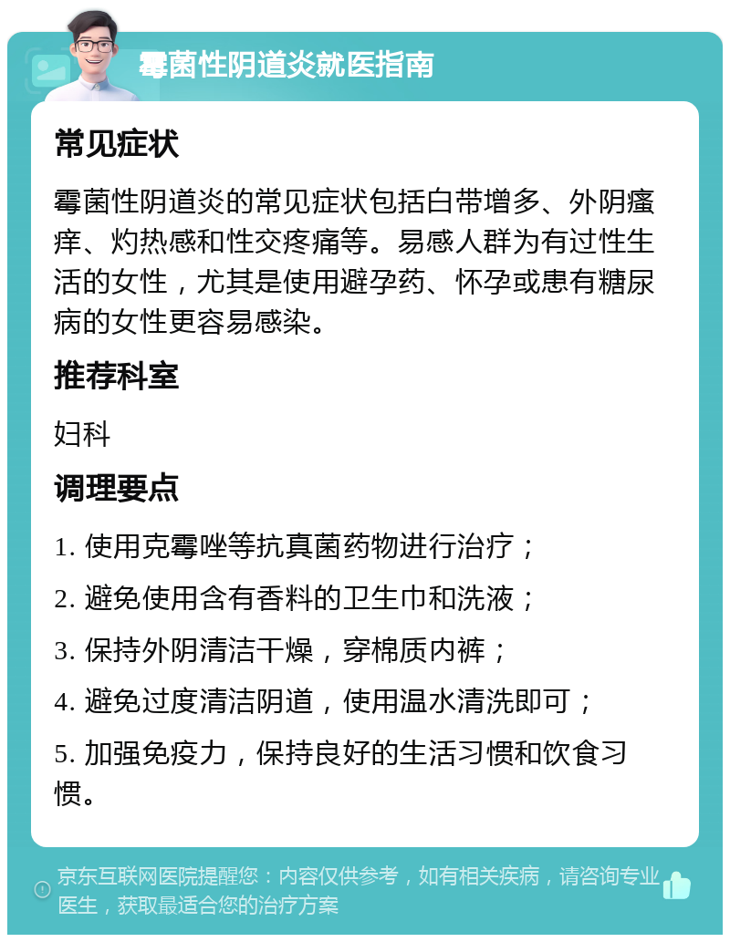 霉菌性阴道炎就医指南 常见症状 霉菌性阴道炎的常见症状包括白带增多、外阴瘙痒、灼热感和性交疼痛等。易感人群为有过性生活的女性，尤其是使用避孕药、怀孕或患有糖尿病的女性更容易感染。 推荐科室 妇科 调理要点 1. 使用克霉唑等抗真菌药物进行治疗； 2. 避免使用含有香料的卫生巾和洗液； 3. 保持外阴清洁干燥，穿棉质内裤； 4. 避免过度清洁阴道，使用温水清洗即可； 5. 加强免疫力，保持良好的生活习惯和饮食习惯。