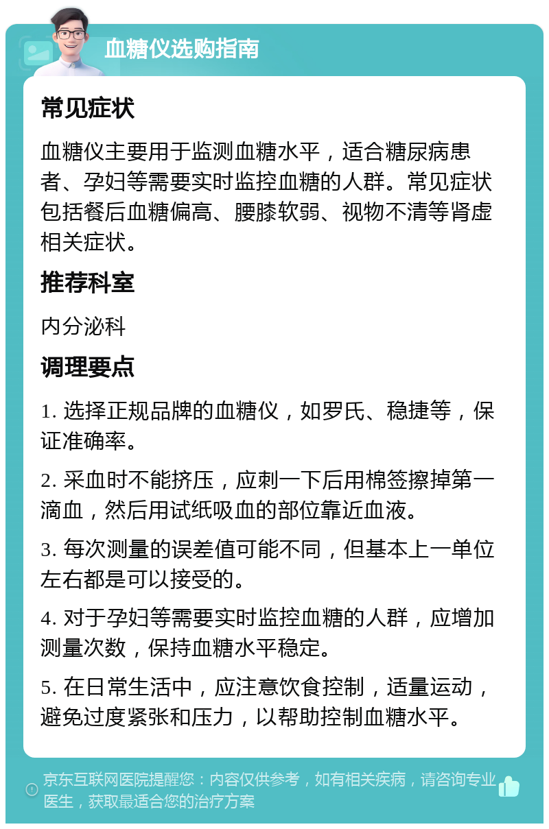 血糖仪选购指南 常见症状 血糖仪主要用于监测血糖水平，适合糖尿病患者、孕妇等需要实时监控血糖的人群。常见症状包括餐后血糖偏高、腰膝软弱、视物不清等肾虚相关症状。 推荐科室 内分泌科 调理要点 1. 选择正规品牌的血糖仪，如罗氏、稳捷等，保证准确率。 2. 采血时不能挤压，应刺一下后用棉签擦掉第一滴血，然后用试纸吸血的部位靠近血液。 3. 每次测量的误差值可能不同，但基本上一单位左右都是可以接受的。 4. 对于孕妇等需要实时监控血糖的人群，应增加测量次数，保持血糖水平稳定。 5. 在日常生活中，应注意饮食控制，适量运动，避免过度紧张和压力，以帮助控制血糖水平。