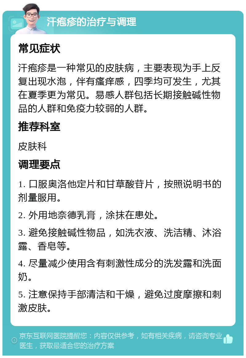 汗疱疹的治疗与调理 常见症状 汗疱疹是一种常见的皮肤病，主要表现为手上反复出现水泡，伴有瘙痒感，四季均可发生，尤其在夏季更为常见。易感人群包括长期接触碱性物品的人群和免疫力较弱的人群。 推荐科室 皮肤科 调理要点 1. 口服奥洛他定片和甘草酸苷片，按照说明书的剂量服用。 2. 外用地奈德乳膏，涂抹在患处。 3. 避免接触碱性物品，如洗衣液、洗洁精、沐浴露、香皂等。 4. 尽量减少使用含有刺激性成分的洗发露和洗面奶。 5. 注意保持手部清洁和干燥，避免过度摩擦和刺激皮肤。