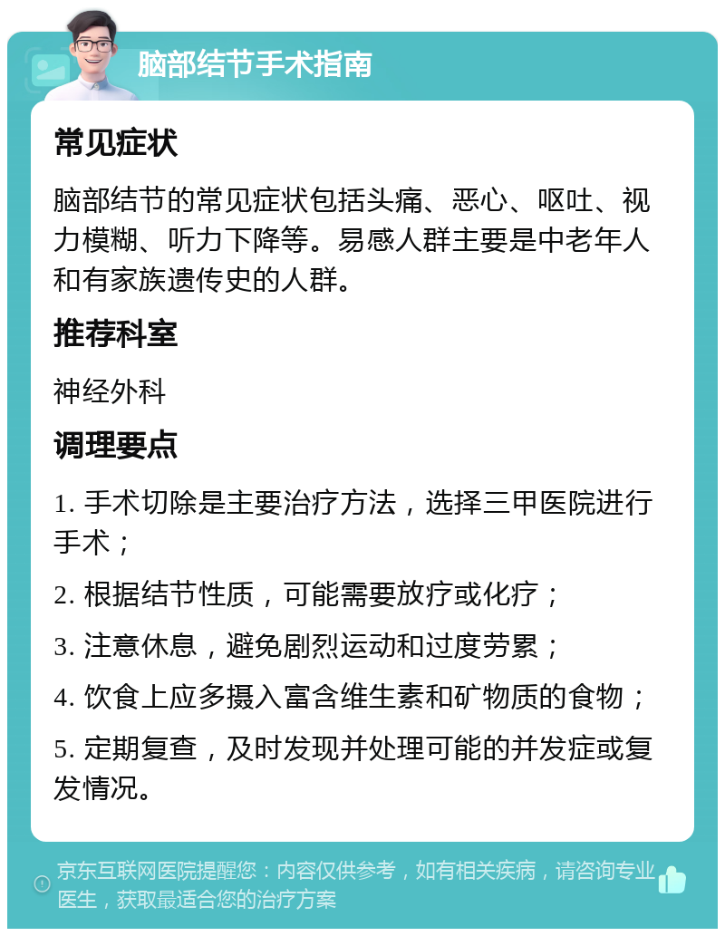 脑部结节手术指南 常见症状 脑部结节的常见症状包括头痛、恶心、呕吐、视力模糊、听力下降等。易感人群主要是中老年人和有家族遗传史的人群。 推荐科室 神经外科 调理要点 1. 手术切除是主要治疗方法，选择三甲医院进行手术； 2. 根据结节性质，可能需要放疗或化疗； 3. 注意休息，避免剧烈运动和过度劳累； 4. 饮食上应多摄入富含维生素和矿物质的食物； 5. 定期复查，及时发现并处理可能的并发症或复发情况。