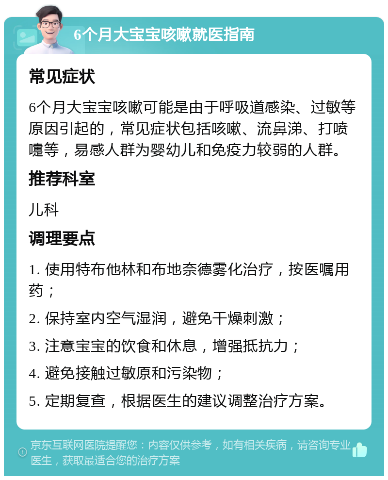 6个月大宝宝咳嗽就医指南 常见症状 6个月大宝宝咳嗽可能是由于呼吸道感染、过敏等原因引起的，常见症状包括咳嗽、流鼻涕、打喷嚏等，易感人群为婴幼儿和免疫力较弱的人群。 推荐科室 儿科 调理要点 1. 使用特布他林和布地奈德雾化治疗，按医嘱用药； 2. 保持室内空气湿润，避免干燥刺激； 3. 注意宝宝的饮食和休息，增强抵抗力； 4. 避免接触过敏原和污染物； 5. 定期复查，根据医生的建议调整治疗方案。