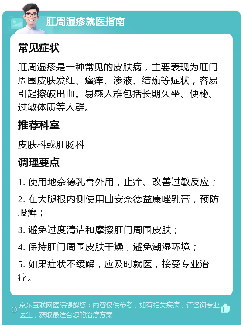 肛周湿疹就医指南 常见症状 肛周湿疹是一种常见的皮肤病，主要表现为肛门周围皮肤发红、瘙痒、渗液、结痂等症状，容易引起擦破出血。易感人群包括长期久坐、便秘、过敏体质等人群。 推荐科室 皮肤科或肛肠科 调理要点 1. 使用地奈德乳膏外用，止痒、改善过敏反应； 2. 在大腿根内侧使用曲安奈德益康唑乳膏，预防股癣； 3. 避免过度清洁和摩擦肛门周围皮肤； 4. 保持肛门周围皮肤干燥，避免潮湿环境； 5. 如果症状不缓解，应及时就医，接受专业治疗。