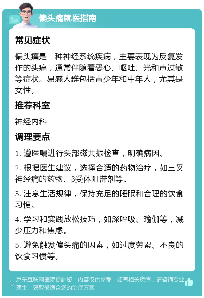 偏头痛就医指南 常见症状 偏头痛是一种神经系统疾病，主要表现为反复发作的头痛，通常伴随着恶心、呕吐、光和声过敏等症状。易感人群包括青少年和中年人，尤其是女性。 推荐科室 神经内科 调理要点 1. 遵医嘱进行头部磁共振检查，明确病因。 2. 根据医生建议，选择合适的药物治疗，如三叉神经痛的药物、β受体阻滞剂等。 3. 注意生活规律，保持充足的睡眠和合理的饮食习惯。 4. 学习和实践放松技巧，如深呼吸、瑜伽等，减少压力和焦虑。 5. 避免触发偏头痛的因素，如过度劳累、不良的饮食习惯等。