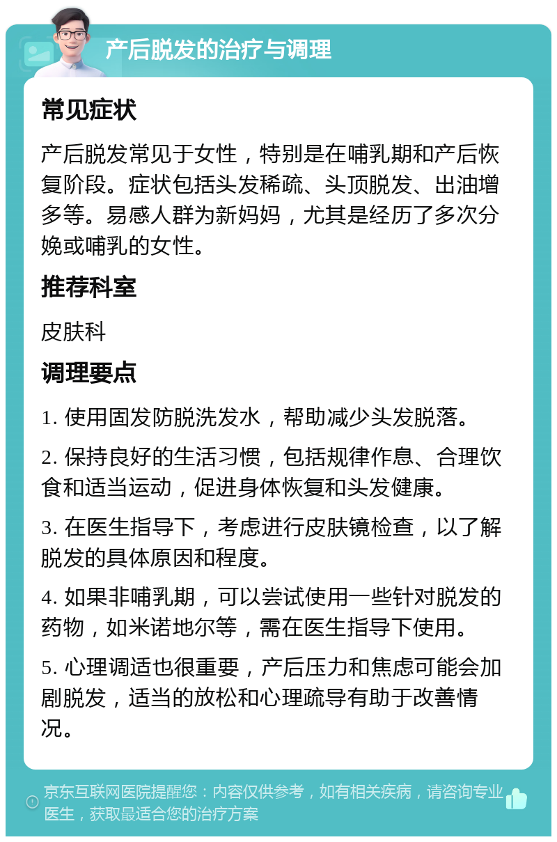 产后脱发的治疗与调理 常见症状 产后脱发常见于女性，特别是在哺乳期和产后恢复阶段。症状包括头发稀疏、头顶脱发、出油增多等。易感人群为新妈妈，尤其是经历了多次分娩或哺乳的女性。 推荐科室 皮肤科 调理要点 1. 使用固发防脱洗发水，帮助减少头发脱落。 2. 保持良好的生活习惯，包括规律作息、合理饮食和适当运动，促进身体恢复和头发健康。 3. 在医生指导下，考虑进行皮肤镜检查，以了解脱发的具体原因和程度。 4. 如果非哺乳期，可以尝试使用一些针对脱发的药物，如米诺地尔等，需在医生指导下使用。 5. 心理调适也很重要，产后压力和焦虑可能会加剧脱发，适当的放松和心理疏导有助于改善情况。