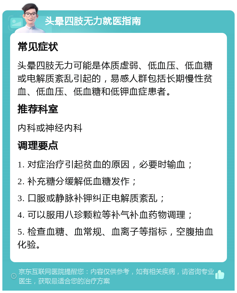 头晕四肢无力就医指南 常见症状 头晕四肢无力可能是体质虚弱、低血压、低血糖或电解质紊乱引起的，易感人群包括长期慢性贫血、低血压、低血糖和低钾血症患者。 推荐科室 内科或神经内科 调理要点 1. 对症治疗引起贫血的原因，必要时输血； 2. 补充糖分缓解低血糖发作； 3. 口服或静脉补钾纠正电解质紊乱； 4. 可以服用八珍颗粒等补气补血药物调理； 5. 检查血糖、血常规、血离子等指标，空腹抽血化验。