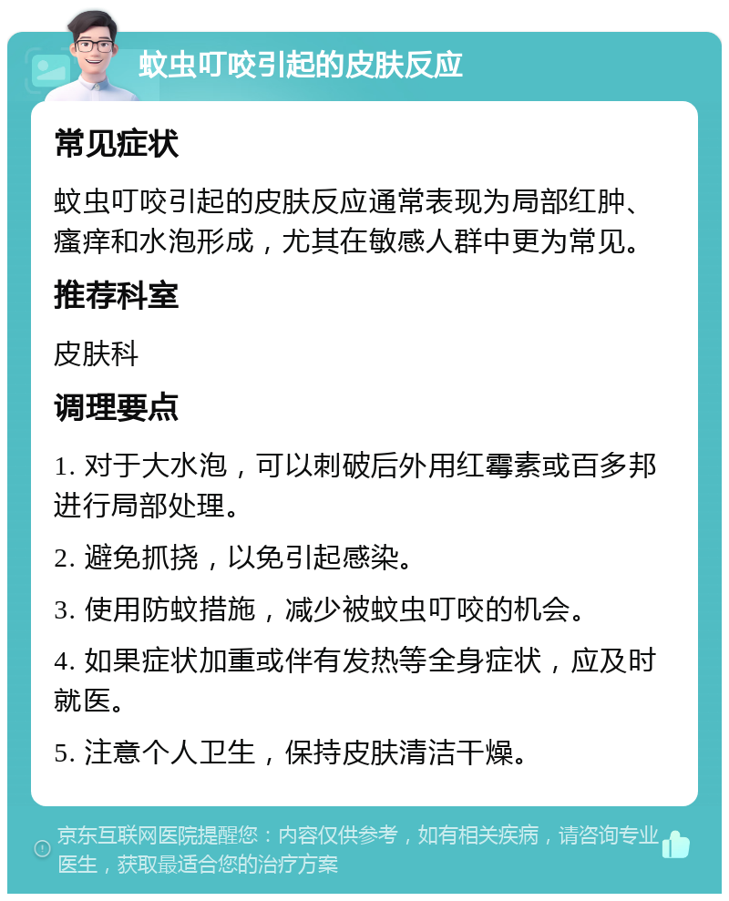 蚊虫叮咬引起的皮肤反应 常见症状 蚊虫叮咬引起的皮肤反应通常表现为局部红肿、瘙痒和水泡形成，尤其在敏感人群中更为常见。 推荐科室 皮肤科 调理要点 1. 对于大水泡，可以刺破后外用红霉素或百多邦进行局部处理。 2. 避免抓挠，以免引起感染。 3. 使用防蚊措施，减少被蚊虫叮咬的机会。 4. 如果症状加重或伴有发热等全身症状，应及时就医。 5. 注意个人卫生，保持皮肤清洁干燥。