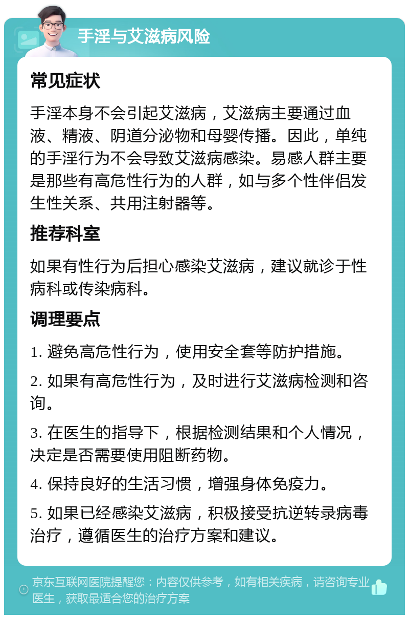 手淫与艾滋病风险 常见症状 手淫本身不会引起艾滋病，艾滋病主要通过血液、精液、阴道分泌物和母婴传播。因此，单纯的手淫行为不会导致艾滋病感染。易感人群主要是那些有高危性行为的人群，如与多个性伴侣发生性关系、共用注射器等。 推荐科室 如果有性行为后担心感染艾滋病，建议就诊于性病科或传染病科。 调理要点 1. 避免高危性行为，使用安全套等防护措施。 2. 如果有高危性行为，及时进行艾滋病检测和咨询。 3. 在医生的指导下，根据检测结果和个人情况，决定是否需要使用阻断药物。 4. 保持良好的生活习惯，增强身体免疫力。 5. 如果已经感染艾滋病，积极接受抗逆转录病毒治疗，遵循医生的治疗方案和建议。