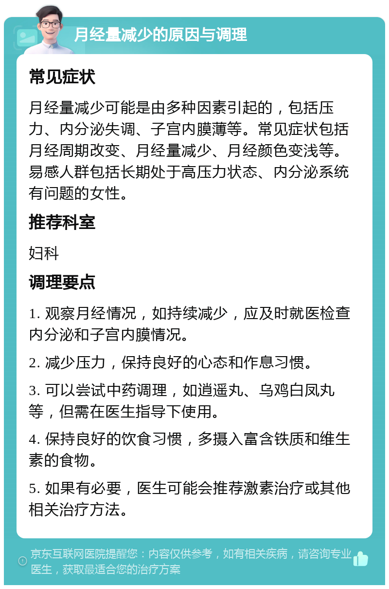 月经量减少的原因与调理 常见症状 月经量减少可能是由多种因素引起的，包括压力、内分泌失调、子宫内膜薄等。常见症状包括月经周期改变、月经量减少、月经颜色变浅等。易感人群包括长期处于高压力状态、内分泌系统有问题的女性。 推荐科室 妇科 调理要点 1. 观察月经情况，如持续减少，应及时就医检查内分泌和子宫内膜情况。 2. 减少压力，保持良好的心态和作息习惯。 3. 可以尝试中药调理，如逍遥丸、乌鸡白凤丸等，但需在医生指导下使用。 4. 保持良好的饮食习惯，多摄入富含铁质和维生素的食物。 5. 如果有必要，医生可能会推荐激素治疗或其他相关治疗方法。