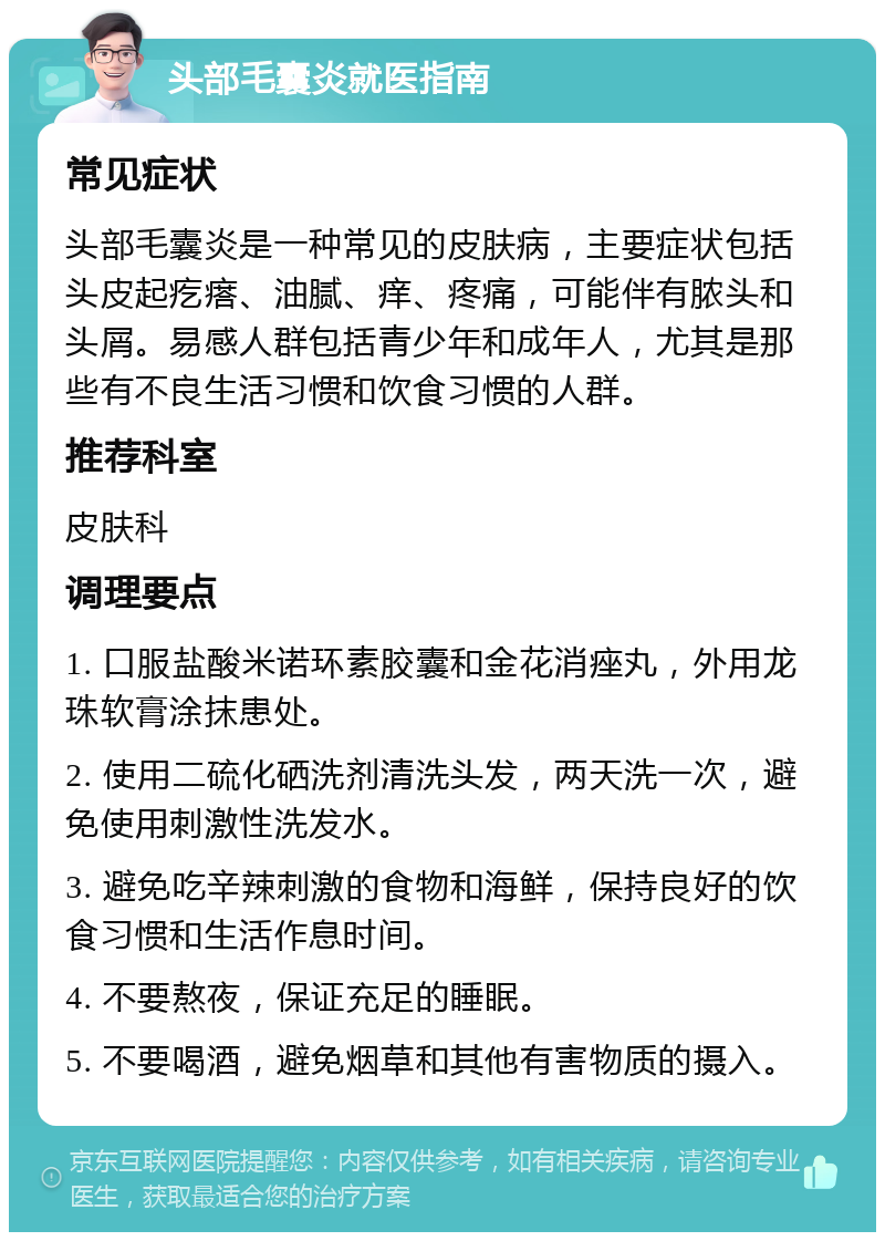 头部毛囊炎就医指南 常见症状 头部毛囊炎是一种常见的皮肤病，主要症状包括头皮起疙瘩、油腻、痒、疼痛，可能伴有脓头和头屑。易感人群包括青少年和成年人，尤其是那些有不良生活习惯和饮食习惯的人群。 推荐科室 皮肤科 调理要点 1. 口服盐酸米诺环素胶囊和金花消痤丸，外用龙珠软膏涂抹患处。 2. 使用二硫化硒洗剂清洗头发，两天洗一次，避免使用刺激性洗发水。 3. 避免吃辛辣刺激的食物和海鲜，保持良好的饮食习惯和生活作息时间。 4. 不要熬夜，保证充足的睡眠。 5. 不要喝酒，避免烟草和其他有害物质的摄入。