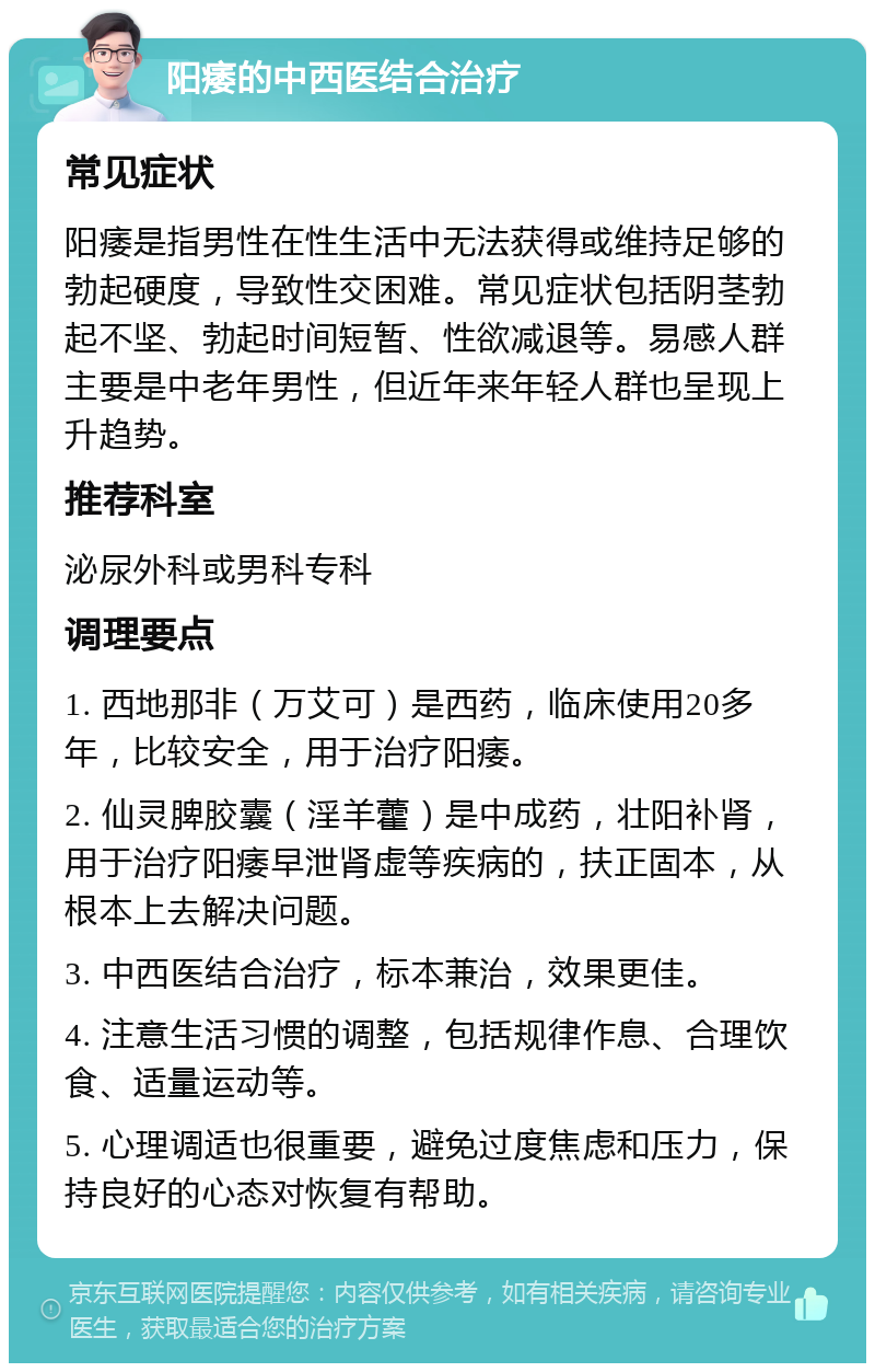 阳痿的中西医结合治疗 常见症状 阳痿是指男性在性生活中无法获得或维持足够的勃起硬度，导致性交困难。常见症状包括阴茎勃起不坚、勃起时间短暂、性欲减退等。易感人群主要是中老年男性，但近年来年轻人群也呈现上升趋势。 推荐科室 泌尿外科或男科专科 调理要点 1. 西地那非（万艾可）是西药，临床使用20多年，比较安全，用于治疗阳痿。 2. 仙灵脾胶囊（淫羊藿）是中成药，壮阳补肾，用于治疗阳痿早泄肾虚等疾病的，扶正固本，从根本上去解决问题。 3. 中西医结合治疗，标本兼治，效果更佳。 4. 注意生活习惯的调整，包括规律作息、合理饮食、适量运动等。 5. 心理调适也很重要，避免过度焦虑和压力，保持良好的心态对恢复有帮助。