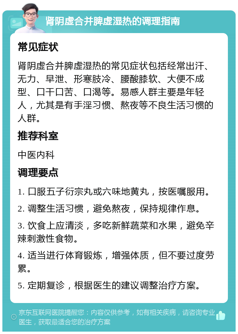 肾阴虚合并脾虚湿热的调理指南 常见症状 肾阴虚合并脾虚湿热的常见症状包括经常出汗、无力、早泄、形寒肢冷、腰酸膝软、大便不成型、口干口苦、口渴等。易感人群主要是年轻人，尤其是有手淫习惯、熬夜等不良生活习惯的人群。 推荐科室 中医内科 调理要点 1. 口服五子衍宗丸或六味地黄丸，按医嘱服用。 2. 调整生活习惯，避免熬夜，保持规律作息。 3. 饮食上应清淡，多吃新鲜蔬菜和水果，避免辛辣刺激性食物。 4. 适当进行体育锻炼，增强体质，但不要过度劳累。 5. 定期复诊，根据医生的建议调整治疗方案。