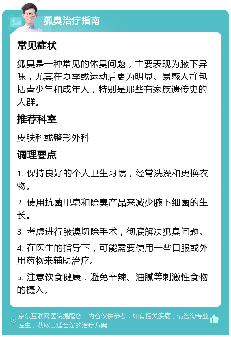 狐臭治疗指南 常见症状 狐臭是一种常见的体臭问题，主要表现为腋下异味，尤其在夏季或运动后更为明显。易感人群包括青少年和成年人，特别是那些有家族遗传史的人群。 推荐科室 皮肤科或整形外科 调理要点 1. 保持良好的个人卫生习惯，经常洗澡和更换衣物。 2. 使用抗菌肥皂和除臭产品来减少腋下细菌的生长。 3. 考虑进行腋溴切除手术，彻底解决狐臭问题。 4. 在医生的指导下，可能需要使用一些口服或外用药物来辅助治疗。 5. 注意饮食健康，避免辛辣、油腻等刺激性食物的摄入。