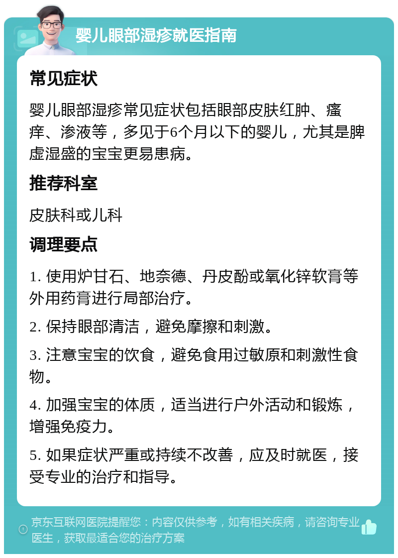 婴儿眼部湿疹就医指南 常见症状 婴儿眼部湿疹常见症状包括眼部皮肤红肿、瘙痒、渗液等，多见于6个月以下的婴儿，尤其是脾虚湿盛的宝宝更易患病。 推荐科室 皮肤科或儿科 调理要点 1. 使用炉甘石、地奈德、丹皮酚或氧化锌软膏等外用药膏进行局部治疗。 2. 保持眼部清洁，避免摩擦和刺激。 3. 注意宝宝的饮食，避免食用过敏原和刺激性食物。 4. 加强宝宝的体质，适当进行户外活动和锻炼，增强免疫力。 5. 如果症状严重或持续不改善，应及时就医，接受专业的治疗和指导。