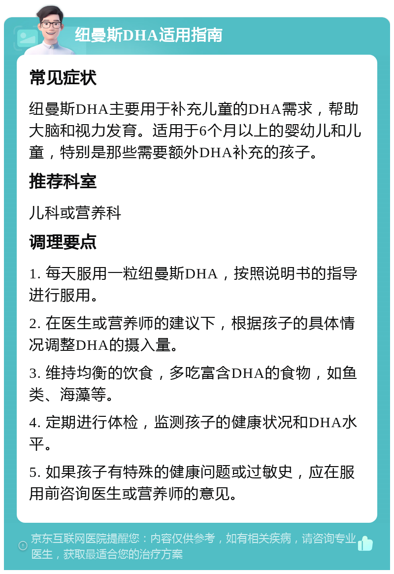 纽曼斯DHA适用指南 常见症状 纽曼斯DHA主要用于补充儿童的DHA需求，帮助大脑和视力发育。适用于6个月以上的婴幼儿和儿童，特别是那些需要额外DHA补充的孩子。 推荐科室 儿科或营养科 调理要点 1. 每天服用一粒纽曼斯DHA，按照说明书的指导进行服用。 2. 在医生或营养师的建议下，根据孩子的具体情况调整DHA的摄入量。 3. 维持均衡的饮食，多吃富含DHA的食物，如鱼类、海藻等。 4. 定期进行体检，监测孩子的健康状况和DHA水平。 5. 如果孩子有特殊的健康问题或过敏史，应在服用前咨询医生或营养师的意见。