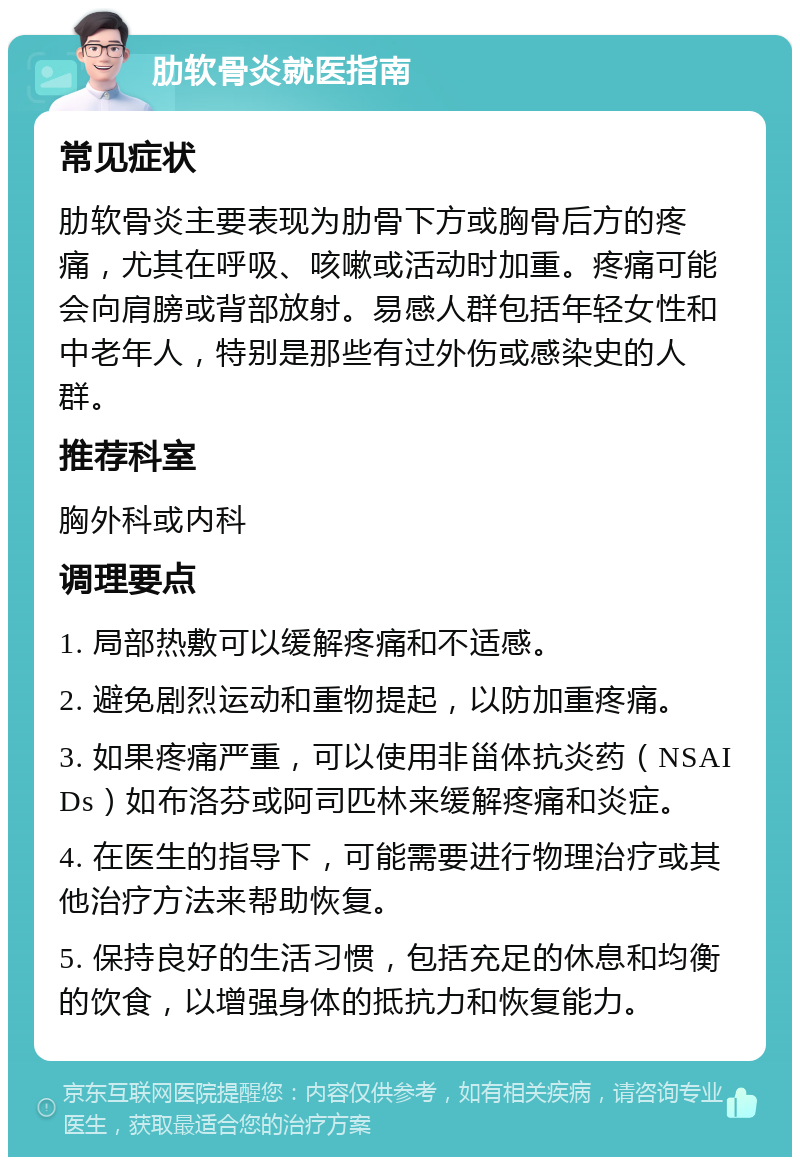 肋软骨炎就医指南 常见症状 肋软骨炎主要表现为肋骨下方或胸骨后方的疼痛，尤其在呼吸、咳嗽或活动时加重。疼痛可能会向肩膀或背部放射。易感人群包括年轻女性和中老年人，特别是那些有过外伤或感染史的人群。 推荐科室 胸外科或内科 调理要点 1. 局部热敷可以缓解疼痛和不适感。 2. 避免剧烈运动和重物提起，以防加重疼痛。 3. 如果疼痛严重，可以使用非甾体抗炎药（NSAIDs）如布洛芬或阿司匹林来缓解疼痛和炎症。 4. 在医生的指导下，可能需要进行物理治疗或其他治疗方法来帮助恢复。 5. 保持良好的生活习惯，包括充足的休息和均衡的饮食，以增强身体的抵抗力和恢复能力。