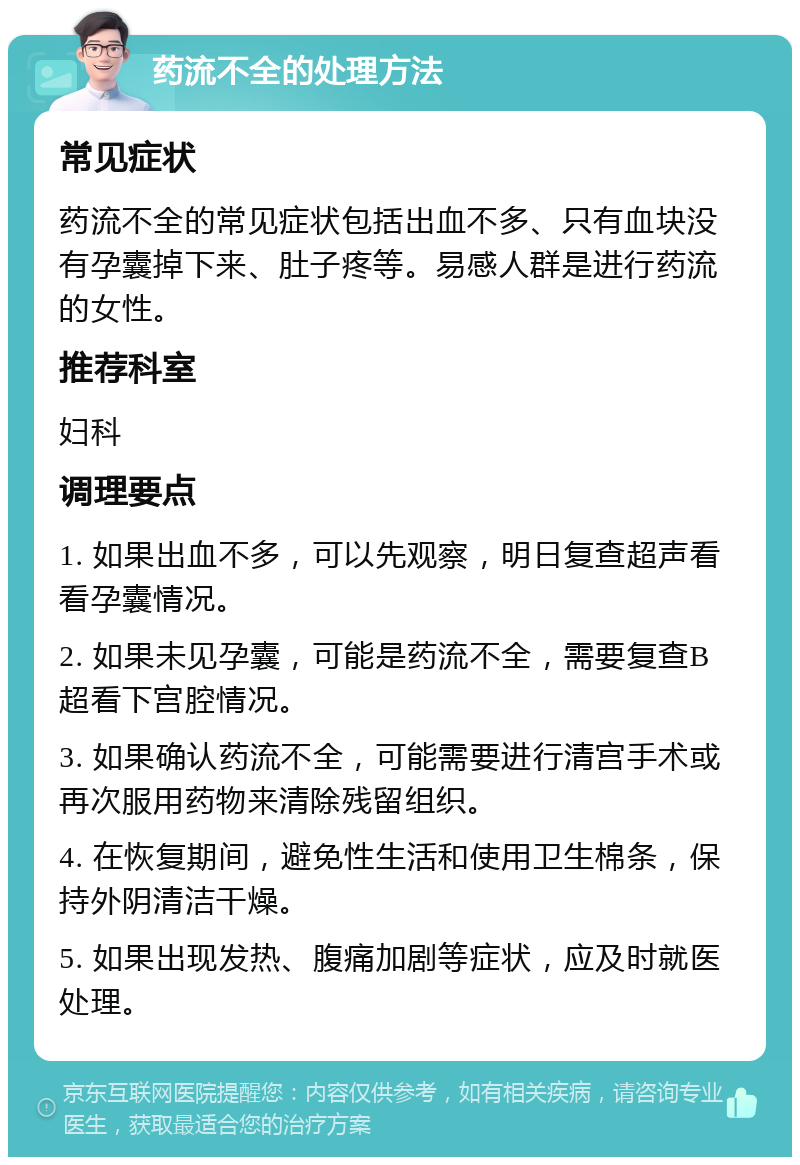 药流不全的处理方法 常见症状 药流不全的常见症状包括出血不多、只有血块没有孕囊掉下来、肚子疼等。易感人群是进行药流的女性。 推荐科室 妇科 调理要点 1. 如果出血不多，可以先观察，明日复查超声看看孕囊情况。 2. 如果未见孕囊，可能是药流不全，需要复查B超看下宫腔情况。 3. 如果确认药流不全，可能需要进行清宫手术或再次服用药物来清除残留组织。 4. 在恢复期间，避免性生活和使用卫生棉条，保持外阴清洁干燥。 5. 如果出现发热、腹痛加剧等症状，应及时就医处理。