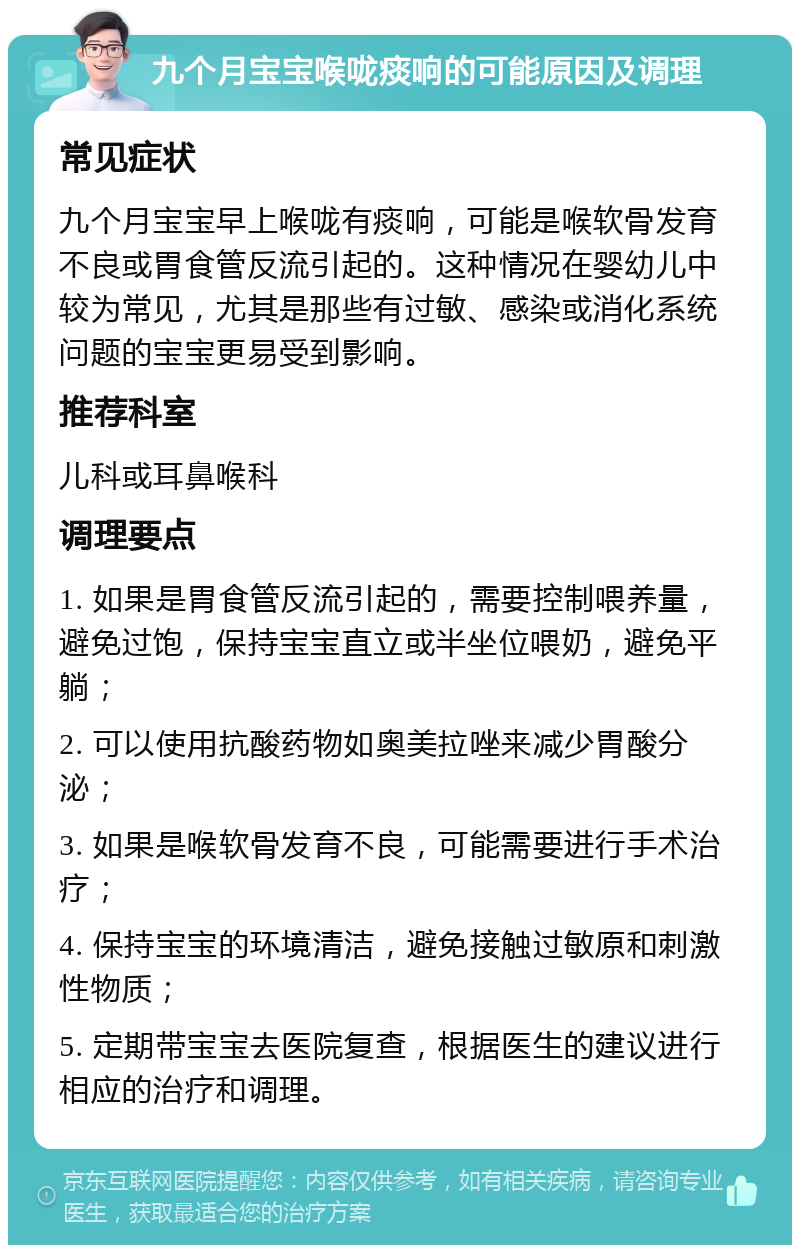 九个月宝宝喉咙痰响的可能原因及调理 常见症状 九个月宝宝早上喉咙有痰响，可能是喉软骨发育不良或胃食管反流引起的。这种情况在婴幼儿中较为常见，尤其是那些有过敏、感染或消化系统问题的宝宝更易受到影响。 推荐科室 儿科或耳鼻喉科 调理要点 1. 如果是胃食管反流引起的，需要控制喂养量，避免过饱，保持宝宝直立或半坐位喂奶，避免平躺； 2. 可以使用抗酸药物如奥美拉唑来减少胃酸分泌； 3. 如果是喉软骨发育不良，可能需要进行手术治疗； 4. 保持宝宝的环境清洁，避免接触过敏原和刺激性物质； 5. 定期带宝宝去医院复查，根据医生的建议进行相应的治疗和调理。