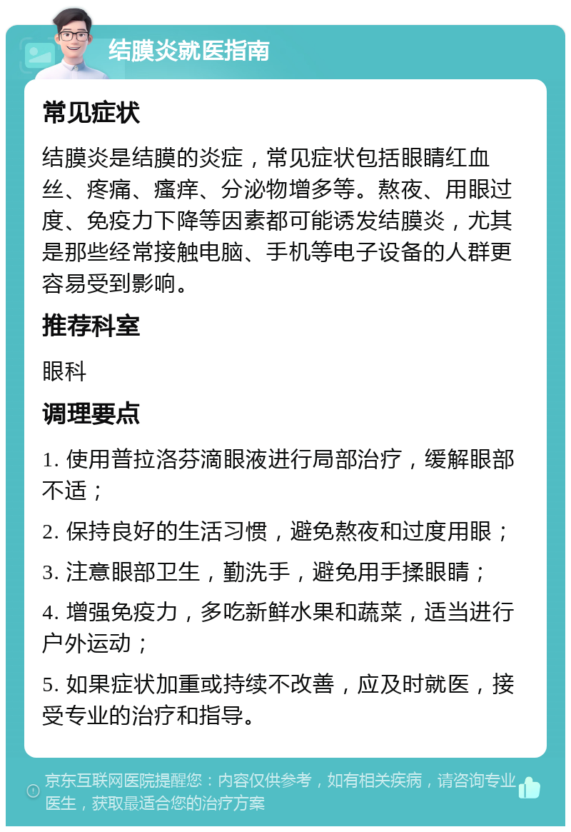 结膜炎就医指南 常见症状 结膜炎是结膜的炎症，常见症状包括眼睛红血丝、疼痛、瘙痒、分泌物增多等。熬夜、用眼过度、免疫力下降等因素都可能诱发结膜炎，尤其是那些经常接触电脑、手机等电子设备的人群更容易受到影响。 推荐科室 眼科 调理要点 1. 使用普拉洛芬滴眼液进行局部治疗，缓解眼部不适； 2. 保持良好的生活习惯，避免熬夜和过度用眼； 3. 注意眼部卫生，勤洗手，避免用手揉眼睛； 4. 增强免疫力，多吃新鲜水果和蔬菜，适当进行户外运动； 5. 如果症状加重或持续不改善，应及时就医，接受专业的治疗和指导。