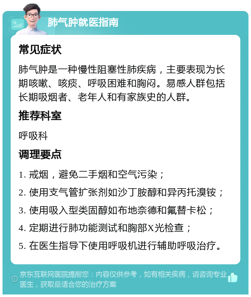 肺气肿就医指南 常见症状 肺气肿是一种慢性阻塞性肺疾病，主要表现为长期咳嗽、咳痰、呼吸困难和胸闷。易感人群包括长期吸烟者、老年人和有家族史的人群。 推荐科室 呼吸科 调理要点 1. 戒烟，避免二手烟和空气污染； 2. 使用支气管扩张剂如沙丁胺醇和异丙托溴铵； 3. 使用吸入型类固醇如布地奈德和氟替卡松； 4. 定期进行肺功能测试和胸部X光检查； 5. 在医生指导下使用呼吸机进行辅助呼吸治疗。