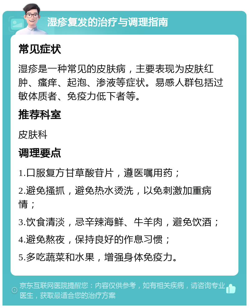 湿疹复发的治疗与调理指南 常见症状 湿疹是一种常见的皮肤病，主要表现为皮肤红肿、瘙痒、起泡、渗液等症状。易感人群包括过敏体质者、免疫力低下者等。 推荐科室 皮肤科 调理要点 1.口服复方甘草酸苷片，遵医嘱用药； 2.避免搔抓，避免热水烫洗，以免刺激加重病情； 3.饮食清淡，忌辛辣海鲜、牛羊肉，避免饮酒； 4.避免熬夜，保持良好的作息习惯； 5.多吃蔬菜和水果，增强身体免疫力。