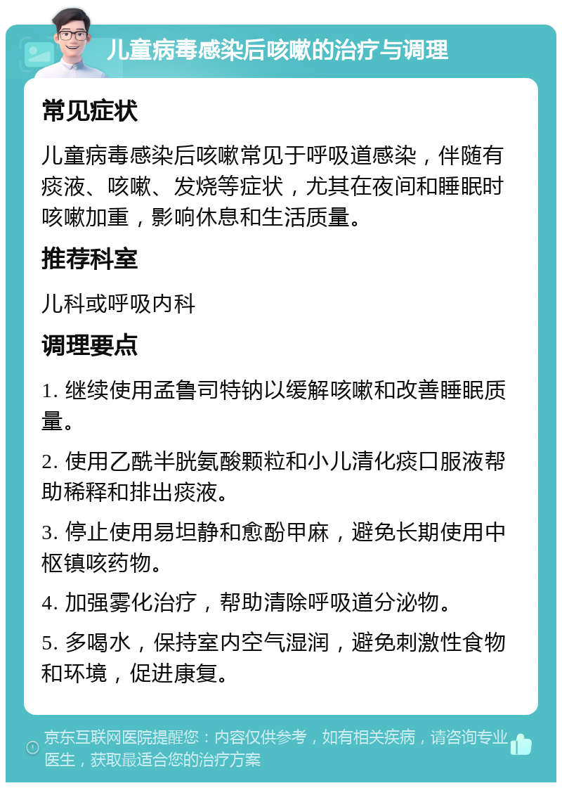 儿童病毒感染后咳嗽的治疗与调理 常见症状 儿童病毒感染后咳嗽常见于呼吸道感染，伴随有痰液、咳嗽、发烧等症状，尤其在夜间和睡眠时咳嗽加重，影响休息和生活质量。 推荐科室 儿科或呼吸内科 调理要点 1. 继续使用孟鲁司特钠以缓解咳嗽和改善睡眠质量。 2. 使用乙酰半胱氨酸颗粒和小儿清化痰口服液帮助稀释和排出痰液。 3. 停止使用易坦静和愈酚甲麻，避免长期使用中枢镇咳药物。 4. 加强雾化治疗，帮助清除呼吸道分泌物。 5. 多喝水，保持室内空气湿润，避免刺激性食物和环境，促进康复。