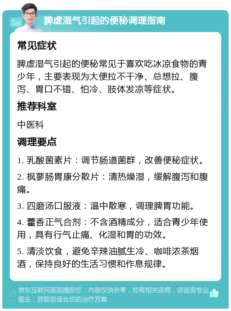 脾虚湿气引起的便秘调理指南 常见症状 脾虚湿气引起的便秘常见于喜欢吃冰凉食物的青少年，主要表现为大便拉不干净、总想拉、腹泻、胃口不错、怕冷、肢体发凉等症状。 推荐科室 中医科 调理要点 1. 乳酸菌素片：调节肠道菌群，改善便秘症状。 2. 枫蓼肠胃康分散片：清热燥湿，缓解腹泻和腹痛。 3. 四磨汤口服液：温中散寒，调理脾胃功能。 4. 藿香正气合剂：不含酒精成分，适合青少年使用，具有行气止痛、化湿和胃的功效。 5. 清淡饮食，避免辛辣油腻生冷、咖啡浓茶烟酒，保持良好的生活习惯和作息规律。