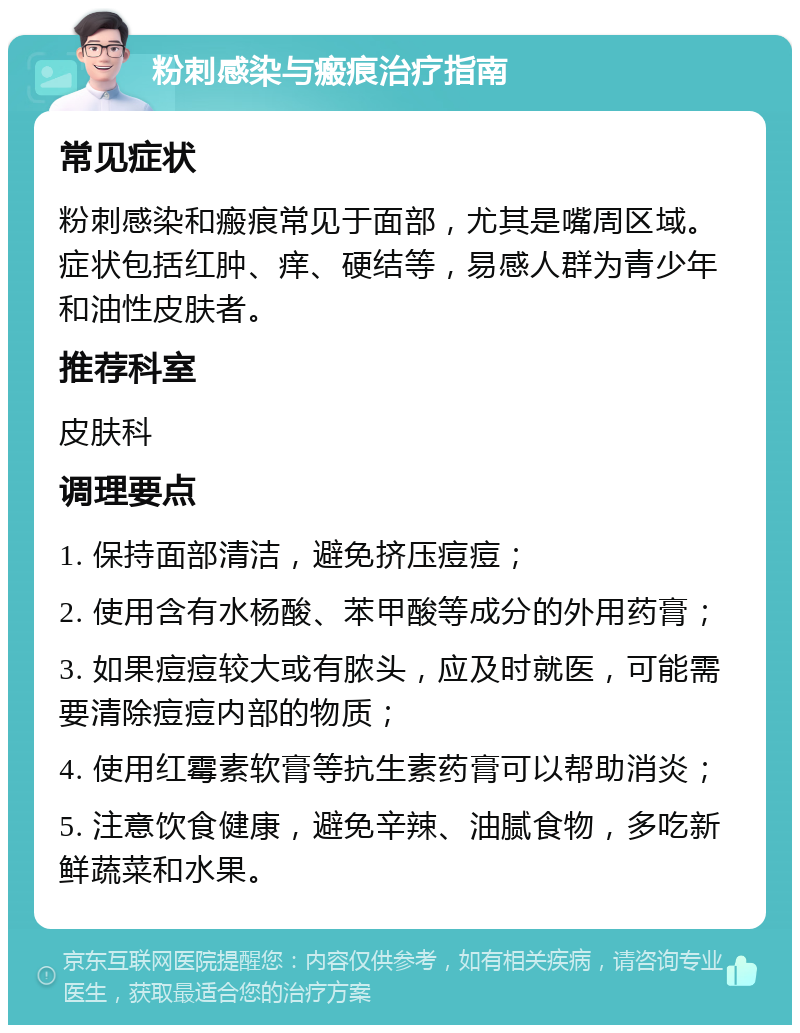 粉刺感染与瘢痕治疗指南 常见症状 粉刺感染和瘢痕常见于面部，尤其是嘴周区域。症状包括红肿、痒、硬结等，易感人群为青少年和油性皮肤者。 推荐科室 皮肤科 调理要点 1. 保持面部清洁，避免挤压痘痘； 2. 使用含有水杨酸、苯甲酸等成分的外用药膏； 3. 如果痘痘较大或有脓头，应及时就医，可能需要清除痘痘内部的物质； 4. 使用红霉素软膏等抗生素药膏可以帮助消炎； 5. 注意饮食健康，避免辛辣、油腻食物，多吃新鲜蔬菜和水果。