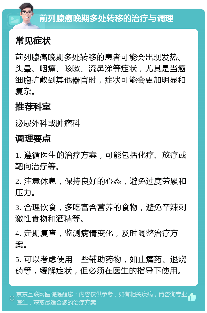 前列腺癌晚期多处转移的治疗与调理 常见症状 前列腺癌晚期多处转移的患者可能会出现发热、头晕、咽痛、咳嗽、流鼻涕等症状，尤其是当癌细胞扩散到其他器官时，症状可能会更加明显和复杂。 推荐科室 泌尿外科或肿瘤科 调理要点 1. 遵循医生的治疗方案，可能包括化疗、放疗或靶向治疗等。 2. 注意休息，保持良好的心态，避免过度劳累和压力。 3. 合理饮食，多吃富含营养的食物，避免辛辣刺激性食物和酒精等。 4. 定期复查，监测病情变化，及时调整治疗方案。 5. 可以考虑使用一些辅助药物，如止痛药、退烧药等，缓解症状，但必须在医生的指导下使用。