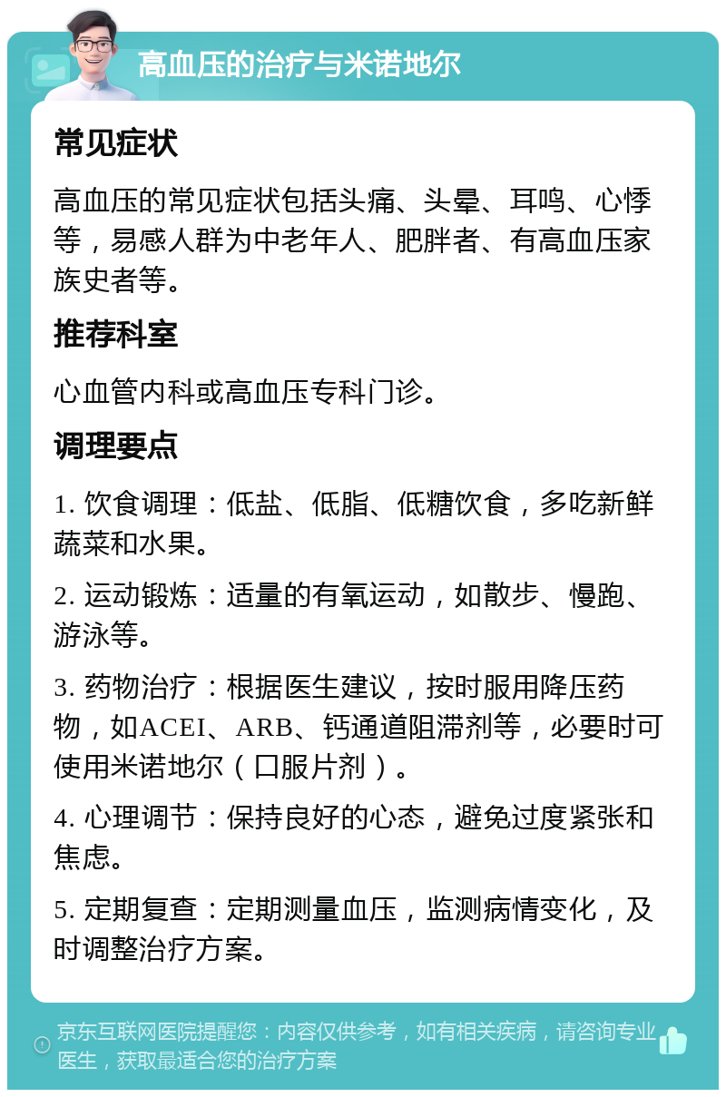 高血压的治疗与米诺地尔 常见症状 高血压的常见症状包括头痛、头晕、耳鸣、心悸等，易感人群为中老年人、肥胖者、有高血压家族史者等。 推荐科室 心血管内科或高血压专科门诊。 调理要点 1. 饮食调理：低盐、低脂、低糖饮食，多吃新鲜蔬菜和水果。 2. 运动锻炼：适量的有氧运动，如散步、慢跑、游泳等。 3. 药物治疗：根据医生建议，按时服用降压药物，如ACEI、ARB、钙通道阻滞剂等，必要时可使用米诺地尔（口服片剂）。 4. 心理调节：保持良好的心态，避免过度紧张和焦虑。 5. 定期复查：定期测量血压，监测病情变化，及时调整治疗方案。