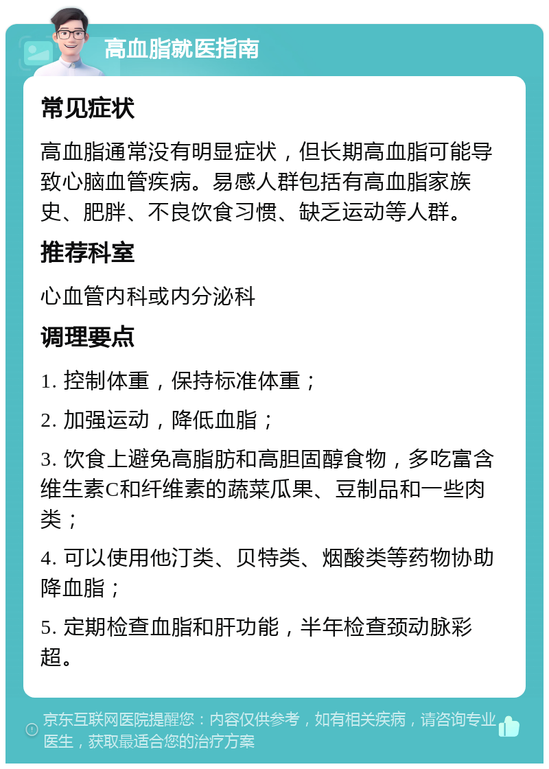 高血脂就医指南 常见症状 高血脂通常没有明显症状，但长期高血脂可能导致心脑血管疾病。易感人群包括有高血脂家族史、肥胖、不良饮食习惯、缺乏运动等人群。 推荐科室 心血管内科或内分泌科 调理要点 1. 控制体重，保持标准体重； 2. 加强运动，降低血脂； 3. 饮食上避免高脂肪和高胆固醇食物，多吃富含维生素C和纤维素的蔬菜瓜果、豆制品和一些肉类； 4. 可以使用他汀类、贝特类、烟酸类等药物协助降血脂； 5. 定期检查血脂和肝功能，半年检查颈动脉彩超。