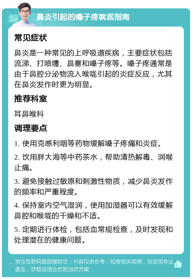 鼻炎引起的嗓子疼就医指南 常见症状 鼻炎是一种常见的上呼吸道疾病，主要症状包括流涕、打喷嚏、鼻塞和嗓子疼等。嗓子疼通常是由于鼻腔分泌物流入喉咙引起的炎症反应，尤其在鼻炎发作时更为明显。 推荐科室 耳鼻喉科 调理要点 1. 使用克感利咽等药物缓解嗓子疼痛和炎症。 2. 饮用胖大海等中药茶水，帮助清热解毒、润喉止痛。 3. 避免接触过敏原和刺激性物质，减少鼻炎发作的频率和严重程度。 4. 保持室内空气湿润，使用加湿器可以有效缓解鼻腔和喉咙的干燥和不适。 5. 定期进行体检，包括血常规检查，及时发现和处理潜在的健康问题。