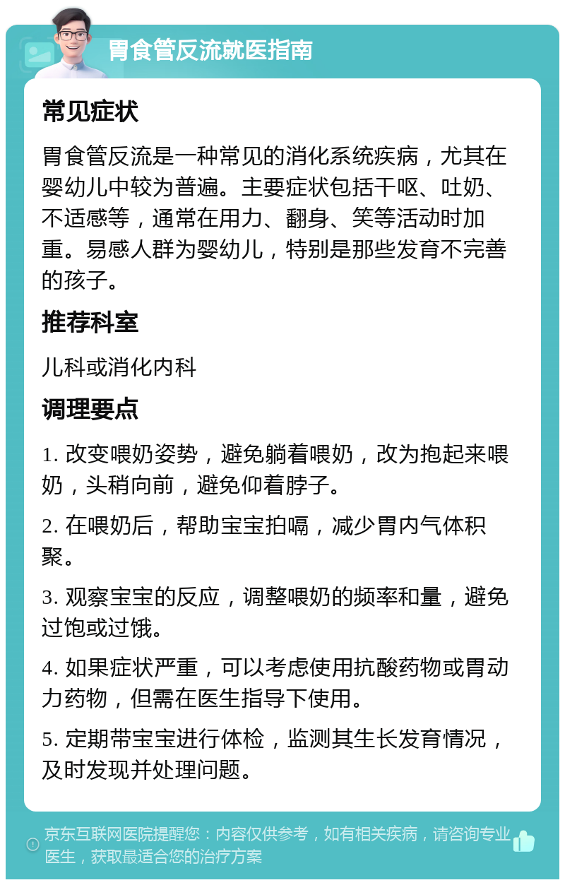 胃食管反流就医指南 常见症状 胃食管反流是一种常见的消化系统疾病，尤其在婴幼儿中较为普遍。主要症状包括干呕、吐奶、不适感等，通常在用力、翻身、笑等活动时加重。易感人群为婴幼儿，特别是那些发育不完善的孩子。 推荐科室 儿科或消化内科 调理要点 1. 改变喂奶姿势，避免躺着喂奶，改为抱起来喂奶，头稍向前，避免仰着脖子。 2. 在喂奶后，帮助宝宝拍嗝，减少胃内气体积聚。 3. 观察宝宝的反应，调整喂奶的频率和量，避免过饱或过饿。 4. 如果症状严重，可以考虑使用抗酸药物或胃动力药物，但需在医生指导下使用。 5. 定期带宝宝进行体检，监测其生长发育情况，及时发现并处理问题。