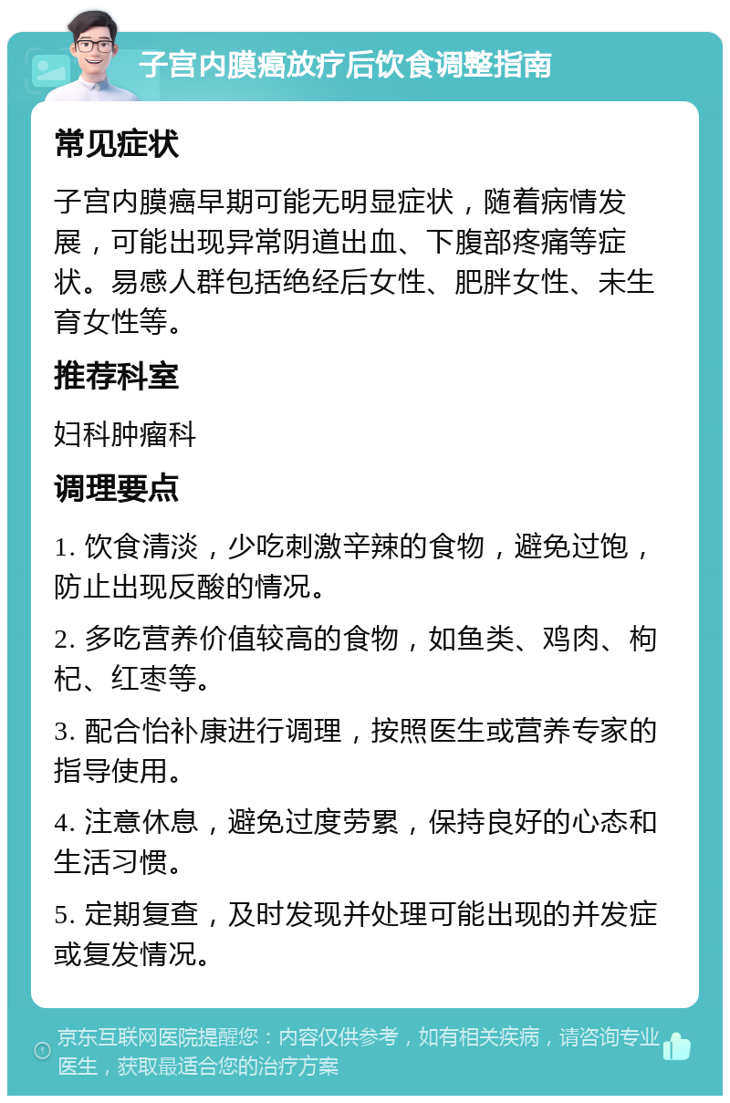 子宫内膜癌放疗后饮食调整指南 常见症状 子宫内膜癌早期可能无明显症状，随着病情发展，可能出现异常阴道出血、下腹部疼痛等症状。易感人群包括绝经后女性、肥胖女性、未生育女性等。 推荐科室 妇科肿瘤科 调理要点 1. 饮食清淡，少吃刺激辛辣的食物，避免过饱，防止出现反酸的情况。 2. 多吃营养价值较高的食物，如鱼类、鸡肉、枸杞、红枣等。 3. 配合怡补康进行调理，按照医生或营养专家的指导使用。 4. 注意休息，避免过度劳累，保持良好的心态和生活习惯。 5. 定期复查，及时发现并处理可能出现的并发症或复发情况。