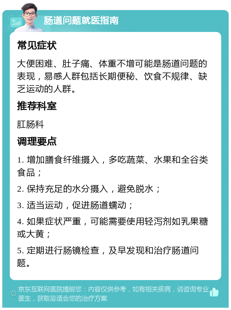 肠道问题就医指南 常见症状 大便困难、肚子痛、体重不增可能是肠道问题的表现，易感人群包括长期便秘、饮食不规律、缺乏运动的人群。 推荐科室 肛肠科 调理要点 1. 增加膳食纤维摄入，多吃蔬菜、水果和全谷类食品； 2. 保持充足的水分摄入，避免脱水； 3. 适当运动，促进肠道蠕动； 4. 如果症状严重，可能需要使用轻泻剂如乳果糖或大黄； 5. 定期进行肠镜检查，及早发现和治疗肠道问题。