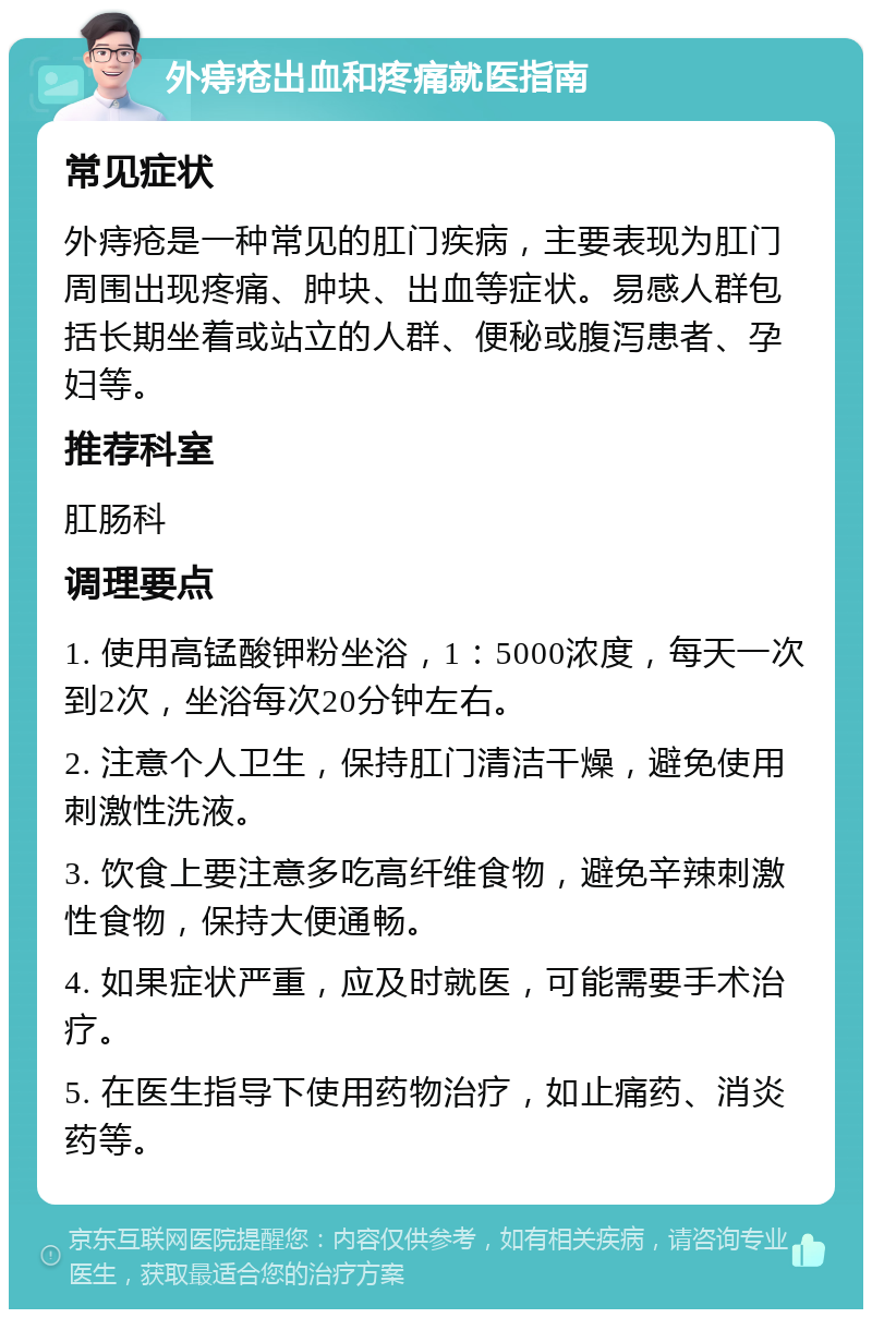 外痔疮出血和疼痛就医指南 常见症状 外痔疮是一种常见的肛门疾病，主要表现为肛门周围出现疼痛、肿块、出血等症状。易感人群包括长期坐着或站立的人群、便秘或腹泻患者、孕妇等。 推荐科室 肛肠科 调理要点 1. 使用高锰酸钾粉坐浴，1：5000浓度，每天一次到2次，坐浴每次20分钟左右。 2. 注意个人卫生，保持肛门清洁干燥，避免使用刺激性洗液。 3. 饮食上要注意多吃高纤维食物，避免辛辣刺激性食物，保持大便通畅。 4. 如果症状严重，应及时就医，可能需要手术治疗。 5. 在医生指导下使用药物治疗，如止痛药、消炎药等。