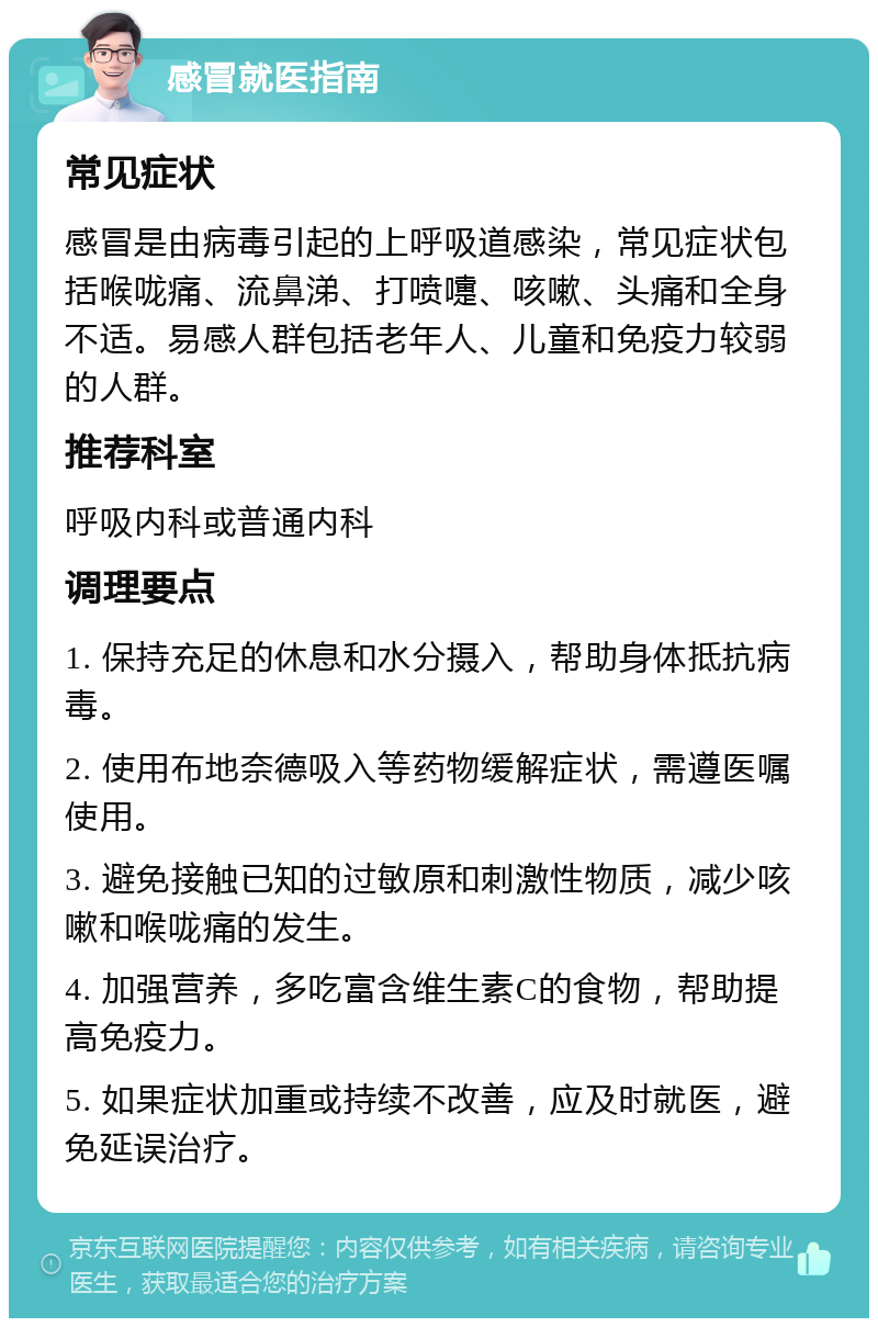 感冒就医指南 常见症状 感冒是由病毒引起的上呼吸道感染，常见症状包括喉咙痛、流鼻涕、打喷嚏、咳嗽、头痛和全身不适。易感人群包括老年人、儿童和免疫力较弱的人群。 推荐科室 呼吸内科或普通内科 调理要点 1. 保持充足的休息和水分摄入，帮助身体抵抗病毒。 2. 使用布地奈德吸入等药物缓解症状，需遵医嘱使用。 3. 避免接触已知的过敏原和刺激性物质，减少咳嗽和喉咙痛的发生。 4. 加强营养，多吃富含维生素C的食物，帮助提高免疫力。 5. 如果症状加重或持续不改善，应及时就医，避免延误治疗。