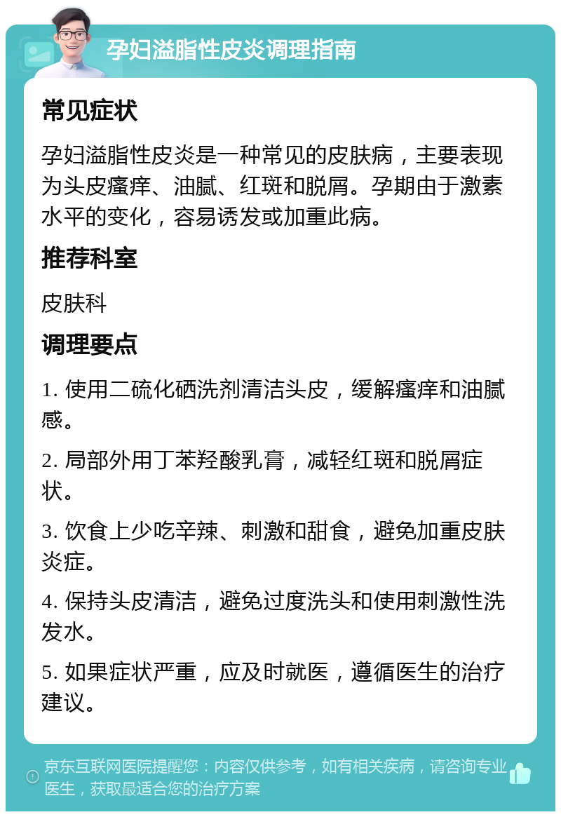 孕妇溢脂性皮炎调理指南 常见症状 孕妇溢脂性皮炎是一种常见的皮肤病，主要表现为头皮瘙痒、油腻、红斑和脱屑。孕期由于激素水平的变化，容易诱发或加重此病。 推荐科室 皮肤科 调理要点 1. 使用二硫化硒洗剂清洁头皮，缓解瘙痒和油腻感。 2. 局部外用丁苯羟酸乳膏，减轻红斑和脱屑症状。 3. 饮食上少吃辛辣、刺激和甜食，避免加重皮肤炎症。 4. 保持头皮清洁，避免过度洗头和使用刺激性洗发水。 5. 如果症状严重，应及时就医，遵循医生的治疗建议。